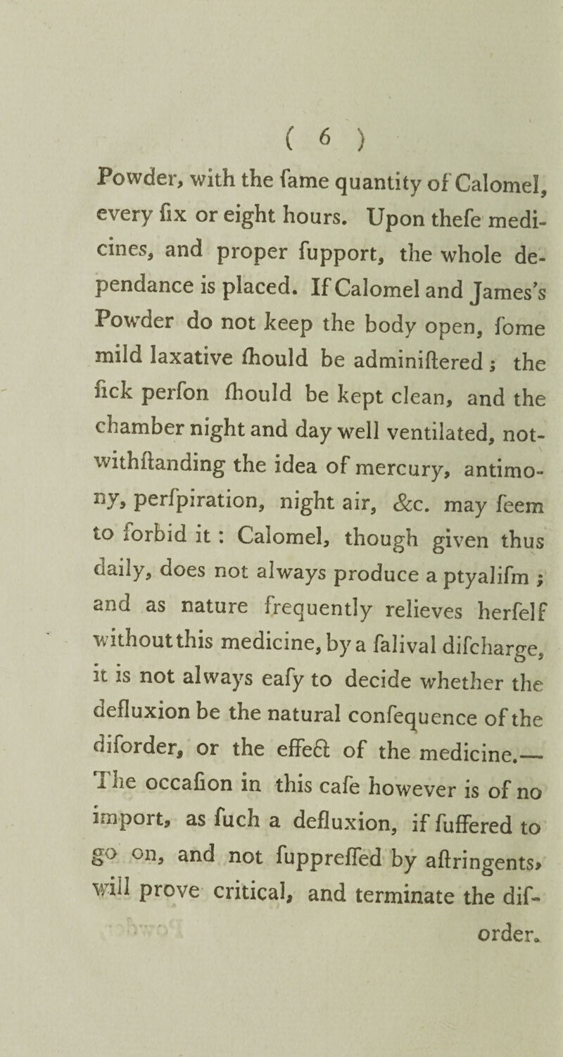 Powder, with the fame quantity of Calomel, every fix or eight hours. Upon thefe medi¬ cines, and proper fupport, the whole de- pendance is placed. If Calomel and Jamess Powder do not keep the body open, fome mild laxative fhould be adminiftered ; the nek perfon fliould be kept clean, and the chamber night and day well ventilated, not- withftanding the idea of mercury, antimo- ny, perfpiration, night air, &c. may feem to iorbid it : Calomel, though given thus daily, does not always produce a ptyalifm , and as nature frequently relieves herfelf without this medicine, by a falival difcharge, it is not always eafy to decide whether the defluxion be the natural confequence of the diforder, or the effeft of the medicine.— idle occafion in this cafe however is of no import, asfucha defluxion, iffufferedto fupprefled by aftringents> will prove critical, and terminate the dif¬ order,.