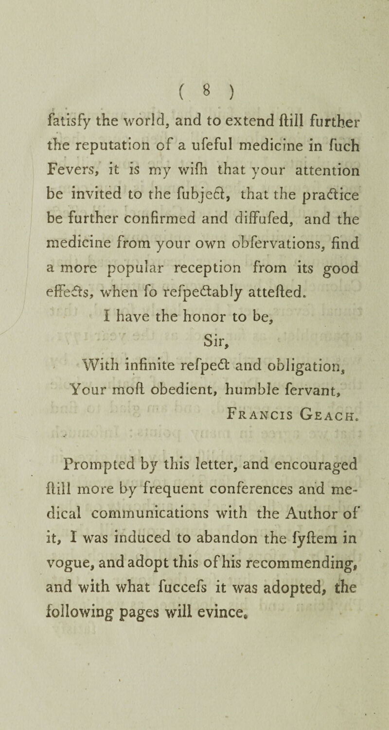 » * , fatisfy the world, and to extend ftill further the reputation of a iifeful medicine in fuch Fevers, it is my wifii that your attention be invited to the fubjeft, that the pradice be further confirmed and dilfufed, and the medicine from your own obfervations, find a more popular reception from its good effefts, when fo refpedably attefted. I have the honor to be. Sir, With infinite refped and obligation. Your moft obedient, humble fervant, Francis Geackc Prompted by this letter, and encouraged dill more by frequent conferences and me¬ dical communications with the Author of it, I was induced to abandon the fyftem in vogue, and adopt this of his recommending, and with what fuccefs it was adopted, the following pages will evince*