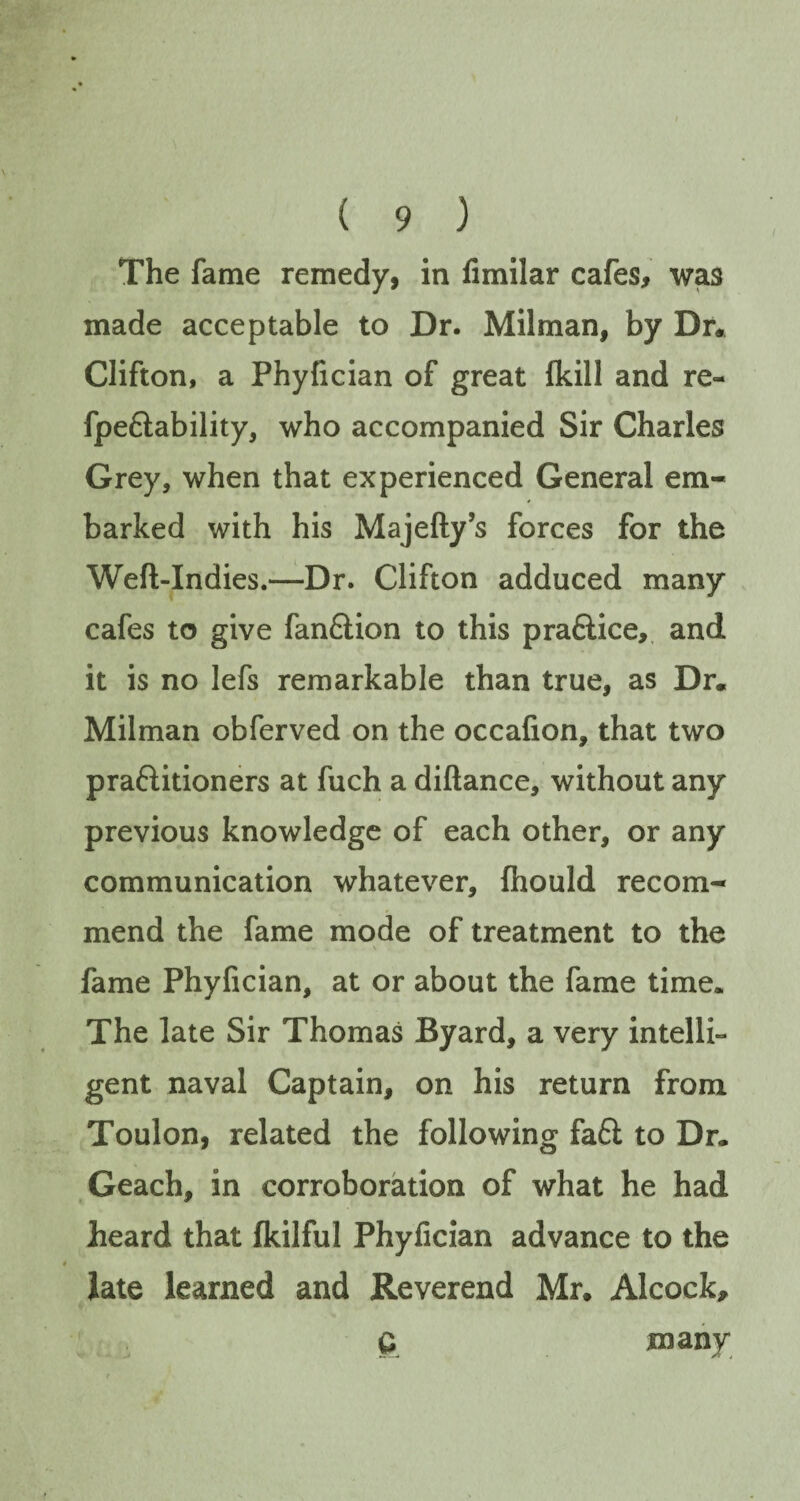 The fame remedy, in fimilar cafes, was made acceptable to Dr. Milman, by Dr* Clifton, a Phyfician of great fkill and re- fpe&ability, who accompanied Sir Charles Grey, when that experienced General em¬ barked with his Majefty’s forces for the Weft-Indies.—Dr. Clifton adduced many cafes to give fan&ion to this praftice, and it is no lefs remarkable than true, as Dr. Milman obferved on the occafion, that two praftitioners at fuch a diftance, without any previous knowledge of each other, or any communication whatever, (hould recom¬ mend the fame mode of treatment to the fame Phyfician, at or about the fame time. The late Sir Thomas Byard, a very intelli¬ gent naval Captain, on his return from Toulon, related the following fa6t to Dr. Geach, in corroboration of what he had heard that fkilful Phyfician advance to the late learned and Reverend Mr. Alcock, G many