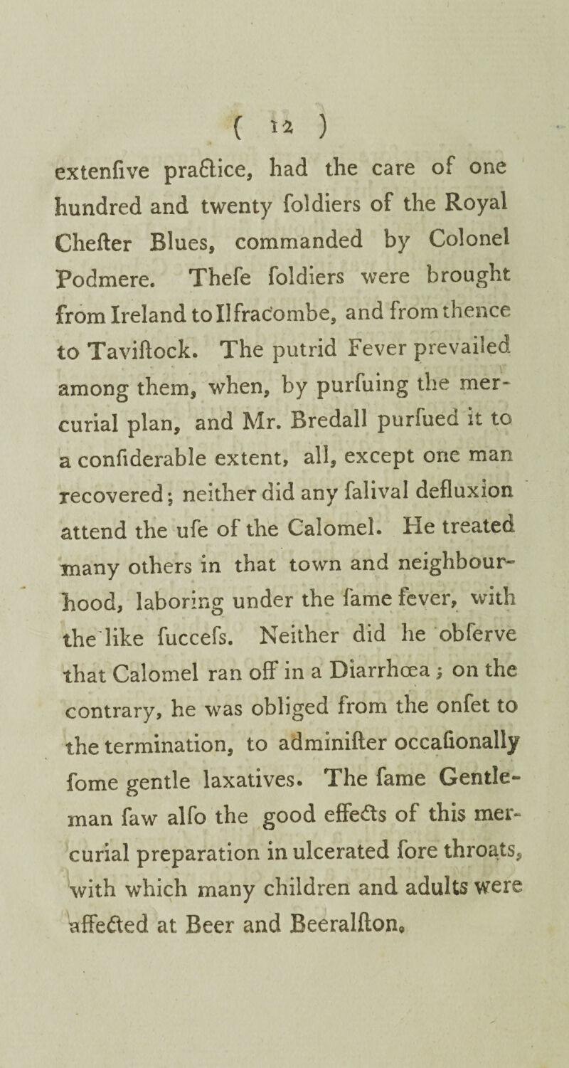 extenfive pra&ice, had the care of one hundred and twenty foldiers of the Royal Chefter Blues, commanded by Colonel Podmere. Thefe foldiers were brought from Ireland to Ilfracombe, and from thence to Taviftock. The putrid Fever prevailed among them, when, by purfuing the mer¬ curial plan, and Mr. Bredall purfued it to a confiderable extent, all, except one man recovered; neither did any falival defluxion attend the ufe of the Calomel. He treated many others in that town and neighbour¬ hood, laboring under the fame iever, with the like fuccefs. Neither did he obferve that Calomel ran off in a Diarrhoea; on the contrary, he was obliged from the onfet to the termination, to adminifter occafionally fome gentle laxatives. The fame Gentle¬ man faw alfo the good effects of this mer¬ curial preparation in ulcerated fore throats, with which many children and adults were affefted at Beer and Beeralfion,