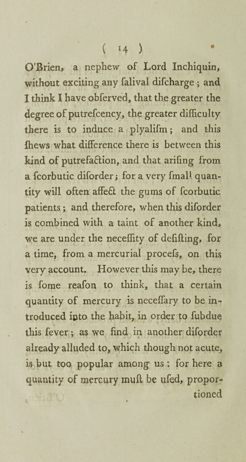 ( !4 ) O’Brien, a nephew of Lord Inchiquin, without exciting any falivai difcharge ; and I think I have obferved, that the greater the degree of putrefcency, the greater difficulty there is to induce a plyalifm; and this ffiews what difference there is between this kind of putrefa&ion, and that arifing from a fcorbutic diforder; for a very final* quan¬ tity will often affe£l the gums of fcorbutic patients; and therefore, when this diforder is combined with a taint of another kind, we are under the neceffity of delifting, for a time, from a mercurial procefs, on this very account. However this may be, there is fome reafon to think, that a certain quantity of mercury is neceffary to be in¬ troduced into the habit, in order to fubdue * *■ • this fever; as we find in another diforder already alluded to, which though not acute, is but too popular among us: for here a quantity of mercury muft be ufed, propor¬ tioned