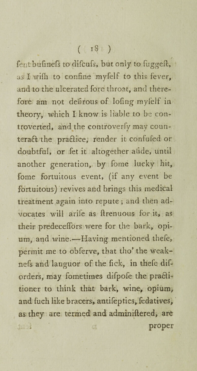 / fentbiifinefs to difcufs, but only to fuggeft, as I wifh to confine myfelf to this fever, and to the ulcerated fore throat, and there¬ fore am not defirous of lofing myfelf in theory, which I know is liable to be con¬ troverted, and the controverfy may coun¬ teract the praCtice, render it confuTed or doubtful, or fet it altogether alide, until another generation, by fome lucky hit, fome fortuitous event, (if any event be fortuitous) revives and brings this medical treatment again into repute; and then ad¬ vocates will arife as ftrenuous for it, as their predeceffors were for the bark, opi¬ um, and wine.—Having mentioned thefe, permit me to obferve, that tho* the weak- nefs and languor of the lick, in thefe dif- orders, may fometimes difpofe the praCH- tioner to think that bark, wine, opium, and fuch like bracers, antifeptics, fedatives, as they are termed and adminiftered, are i proper