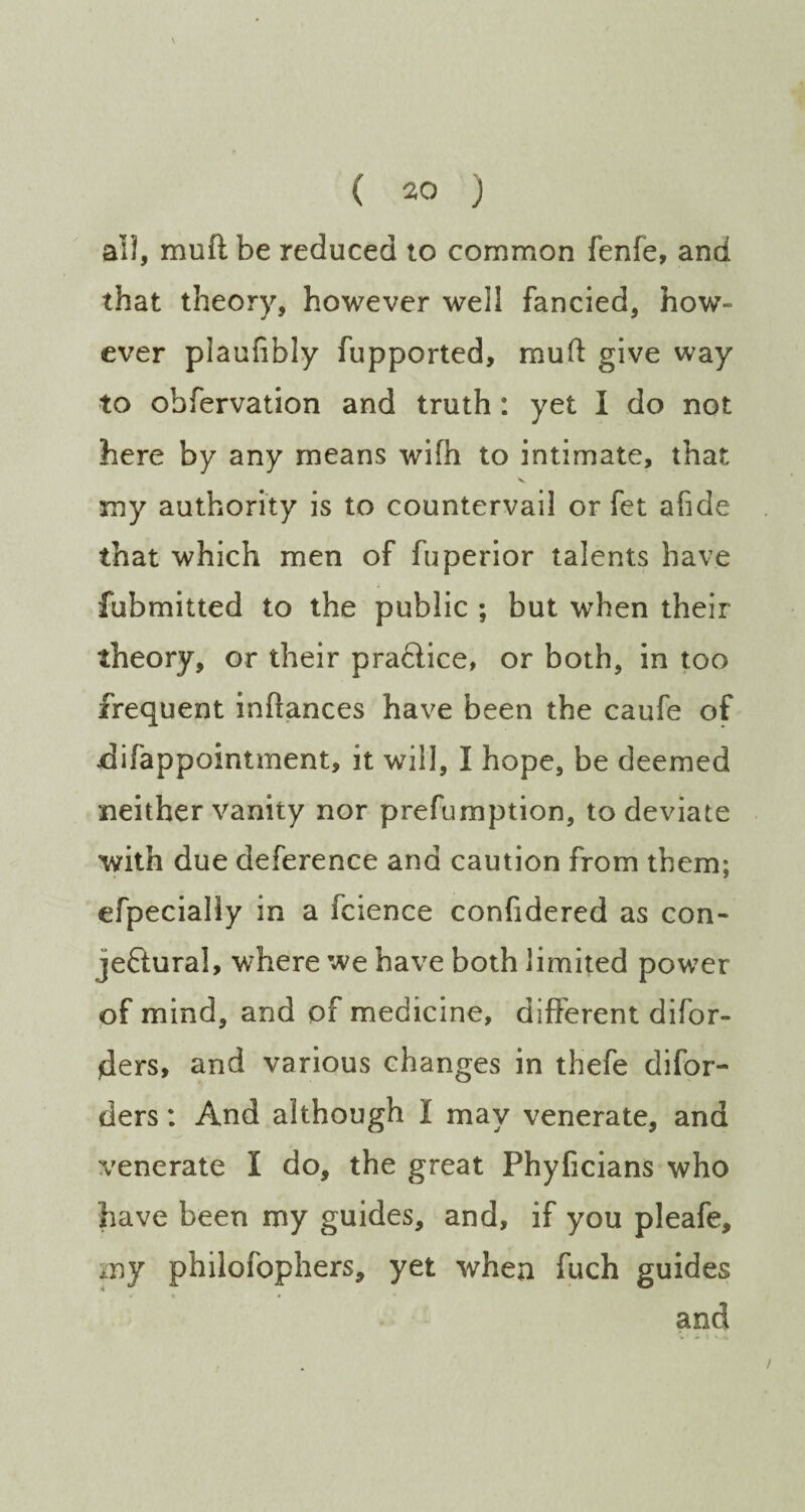 all, mull be reduced to common fenfe, and that theory, however well fancied, how¬ ever piaufibly fupported, mull give way to obfervation and truth : yet I do not here by any means wifh to intimate, that my authority is to countervail or fet afide that which men of fuperior talents have fubmitted to the public ; but when their theory, or their prafiice, or both, in too frequent inftances have been the caufe of difappointment, it will, I hope, be deemed neither vanity nor prefumption, to deviate with due deference and caution from them; efpecially in a fcience confidered as con¬ jectural, where we have both limited power of mind, and of medicine, different difor- jders, and various changes in thefe difor- ders: And although I may venerate, and venerate I do, the great Phyficians who have been my guides, and, if you pleafe, my philofophers, yet when fuch guides • « • and