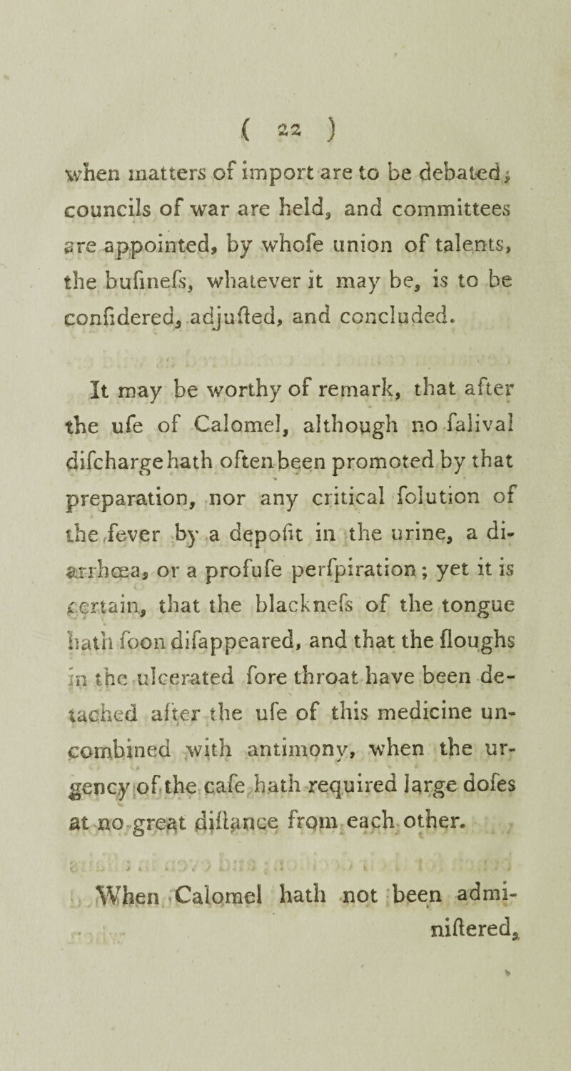 when matters of import are to be debated; councils of war are held, and committees are appointed, by whofe union of talents, the bufinefs, whatever it may be, is to be confidered, adjufted, and concluded. It may be worthy of remark, that after the ufe of Calomel, although no falival difchargehath often been promoted by that preparation, nor any critical folution of the fever by a dqpofit in the urine, a di* arrhcea, or a prof ufe perforation ; yet it is pertain, that the blacknefs of the tongue hath foon difappeared, and that the floughs :n the ulcerated fore throat have been de¬ tached after the ufe of this medicine un¬ combined with antimony, when the ur- t# ^ * gency of the cafe hath required large dofes at no great did^nce from each other. !; * * i v ) >. - < v > . - * v . . I * j When Calomel hath not been admi- nillered.