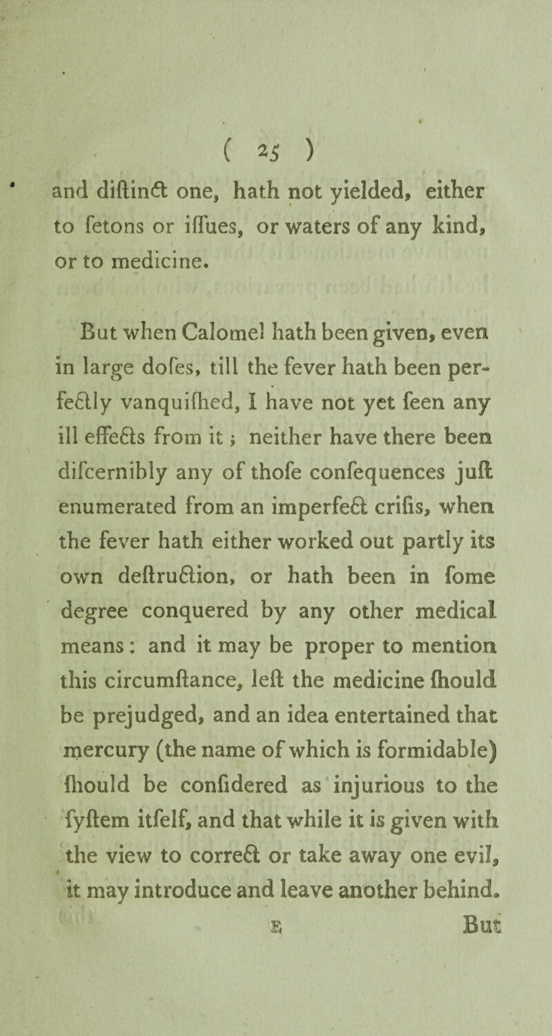 and diftinCt one* hath not yielded, either to fetons or iffues, or waters of any kind, or to medicine. But when Calomel hath been given, even in large dofes, till the fever hath been per¬ fectly vanquifhed, I have not yet feen any ill effeCts from it; neither have there been difcernibly any of thofe confequences juft enumerated from an imperfeft crifis, when the fever hath either worked out partly its own deftruCiion, or hath been in fome degree conquered by any other medical means: and it may be proper to mention this circumftance, left the medicine fliould be prejudged, and an idea entertained that mercury (the name of which is formidable) fliould be confidered as injurious to the fyftem itfelf, and that while it is given with the view to correCt or take away one evil, < it may introduce and leave another behind. s But