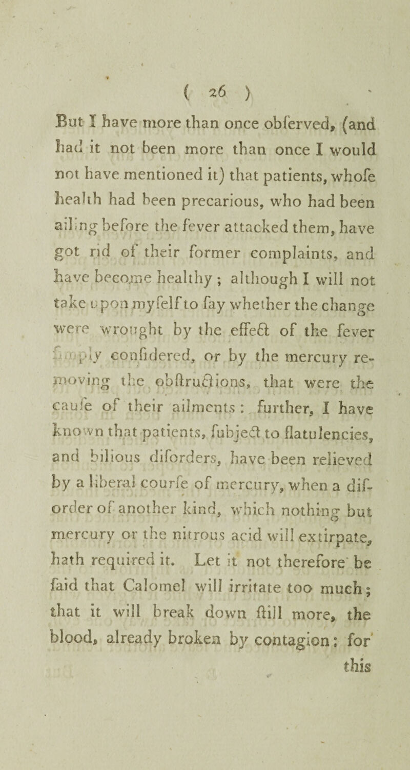 • But I have more than once oblerved, (and had it not been more than once I would not have mentioned it) that patients, whofe health had been precarious, who had been ailing before the fever attacked them, have got rid ot their former complaints, and have become healthy ; although I will not take upon myfelf to fay whether the change were wrought by the effe£t of the fever i'ly eonfidered, or by the mercury re¬ moving the obftruflions, that were the • ■■ v ■ » * * * ■ * • cau.'e of iheir ailments : further, I have hno vn that patients, fubjedt to flatulencies, and bilious diforders, have been relieved by a liberal courfe of mercury, when a dif- # ■ order of another kind, which nothing but mercury or the nitrous acid will extirpate, hath required it. Let it not therefore be faid that Calomel will irritate too much; that it will break down ftill more, the blood, already broken by contagion: for this