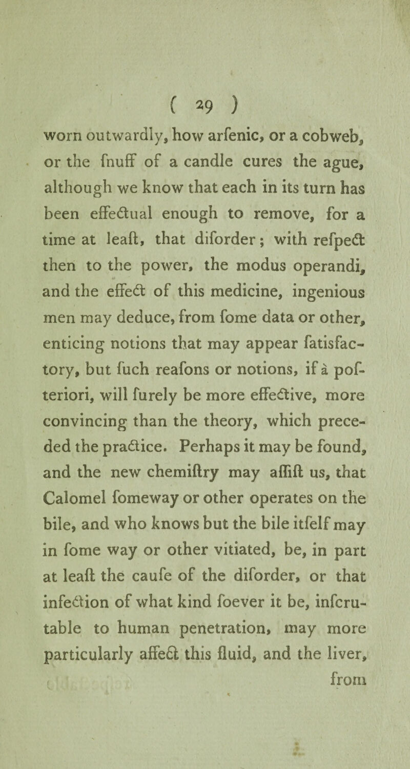 worn outwardly, how arfenic, or a cobweb3 or the (huff of a candle cures the ague, although we know that each in its turn has been effe&ual enough to remove, for a time at leaft, that diforder; with refped: then to the power, the modus operandi, and the effect of this medicine, ingenious men may deduce, from fome data or other, enticing notions that may appear fatisfac¬ tory, but fuch reafons or notions, if a pos¬ teriori, will Surely be more effective, more convincing than the theory, which prece¬ ded the pra&ice. Perhaps it may be found, and the new chemiftry may aflift us, that Calomel fomeway or other operates on the bile, and who knows but the bile itfelf may in fome way or other vitiated, be, in part at leaft the caufe of the diforder, or that infe&ion of what kind foever it be, infcru- table to human penetration, may more particularly affe£i this fluid, and the liver, from