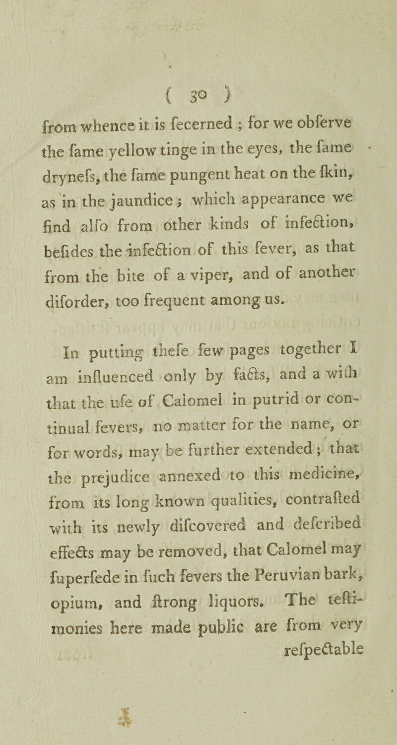 ( 3° ) from whence it is fecerned ; for we obferve the fame yellow tinge in the eyes, the fame drynefs, the fame pungent heat on the {kin, as in the jaundice ; which appearance we find alfo from other kinds of infe&ion, befides the infeftion of this fever, as that from the bite of a viper, and of another diforder, too frequent among us. In putting thefe few pages together I am influenced only by faffs, and a wilh that the ufe of Calomel in putrid or con¬ tinual fevers, no matter tor the name, or for words, may be further extended ; that the prejudice annexed to this medicine, from its long known qualities, contrafted with its newly difcovcred and defcribed effedts may be removed, that Calomel may fuperfede in fuch fevers the Peruvian bark, opium, and ftrong liquors. The tefti- monies here made public are from very refpedtable ;*