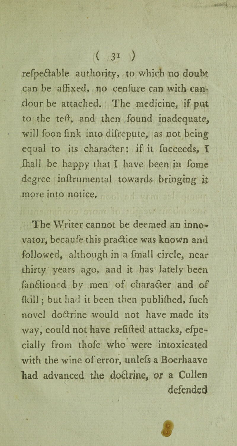 refpe&able authority, to which no doubt can be affixed, no cenfure can with can- dour be attached. The medicine, if put to the teft, and then found inadequate, will foon fink into difrepute, as not being equal to its chara&er: if it fucceeds, I {hall be happy that I have been in fome degree inftrumental towards bringing it more into notice. The Writer cannot be deemed an inno¬ vator, becaufe this practice was known and followed, although in a fmall circle, near thirty years ago, and it has lately been fan&ioned by men of charafter and of {kill; but had it been then publiffied, fuch novel doflrine would not have made its way, could not have refifted attacks, efpe- ♦ dally from thofe who were intoxicated with the wine of error, unlefs a Boerhaave had advanced the do&rine, or a Cullen defended t