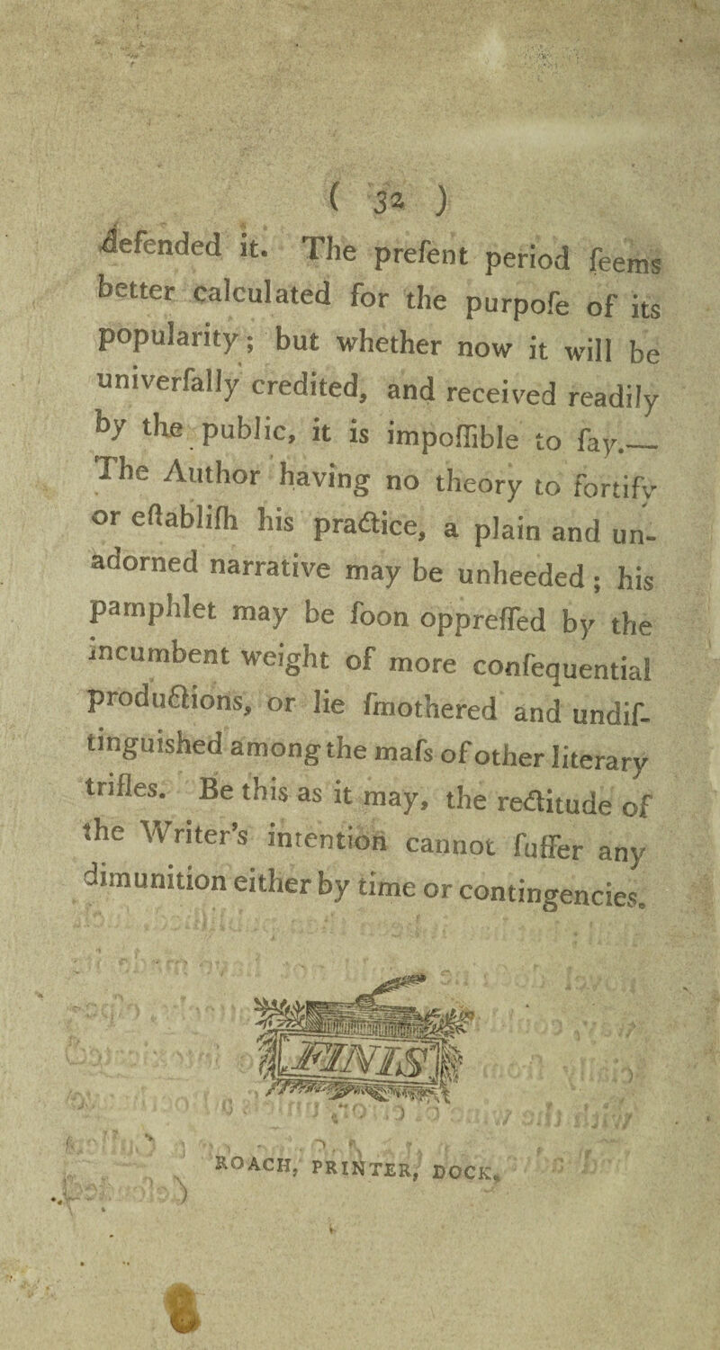 defended it. The prefent period feems better calculated for the purpofe of its popularity; but whether now it will be univerfally credited, and received readily by the public, it is impoffible to fay.— The Author having no theory to fortify or eftablifh his practice, a plain and un¬ adorned narrative may be unheeded; his pamphlet may be foon oppreffed by the incumbent weight of more confequential prod unions, or lie fmothered and undif- tinguished among the mafs of other literary trifles. Be this as it may, the redlitude of the Writer’s intention cannot fuffer any dununition either by time or contingencies. ROACH, printer, dock.