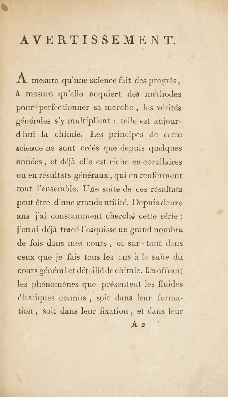 AVERTISSEMENT. A mesure qu'une science fait des progrès, à mesure qu'elle acquiert des méthodes pour*perfectionner sa marche, les vérités générales s’y multiplient : telle est aujour- dhui la chimie. Les principes de cette science ne sont créés que depuis quelques années , et déja elle est riche en corollaires ou en résultats généraux, qui en renferment tout l'ensemble. Une suite de ces résultats peut être d'une grande utilité. Depuis douze ans jai constamment cherché cette série ; jen ai déjà tracé l'esquisse un grand nombre de fois dans mes cours, et sur-tout dans ceux que je fais tous les ans à la suite du cours général et détaillé de chimie. En offrant les phénomènes que présentent les fluides élastiques connus , soit dans leur forma- tion , soit dans leur fixation, et dans leur