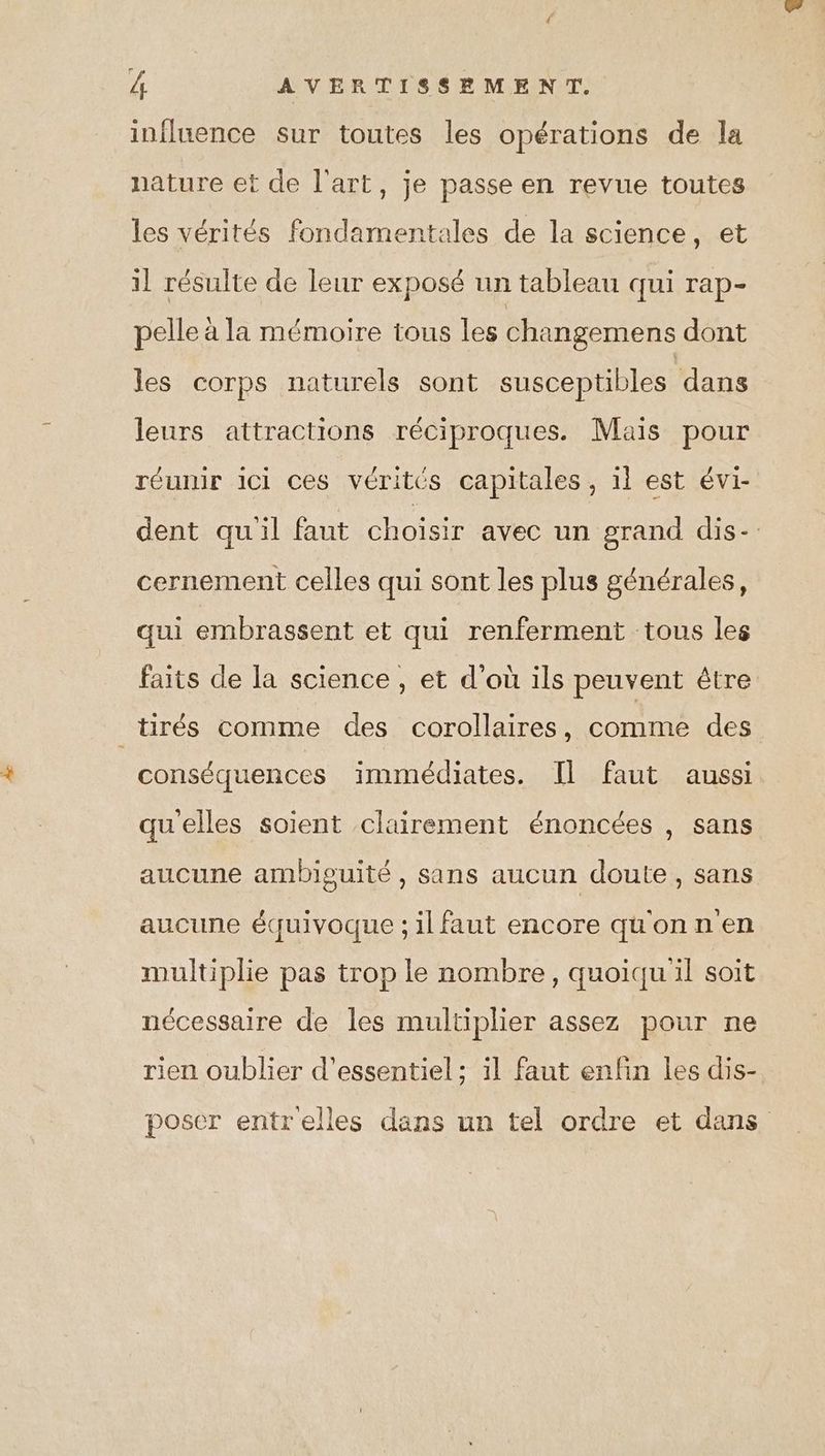 influence sur toutes les opérations de la nature et de l’art, je passe en revue toutes les vérités fondamentales de la science, et il résulte de leur exposé un tableau qui rap- pelle à la mémoire tous les changemens dont les corps naturels sont susceptibles ‘dans leurs attractions réciproques. Mais pour réunir ici ces vérités capitales, 1l est évi- dent quil faut choisir avec un grand dis- cernement celles qui sont les plus générales, qui embrassent et qui renferment tous les faits de la science , et d’où ils peuvent être tirés comme des corollaires, comme des conséquences immédiates. Il faut aussi qu'elles soient clairement énoncées , sans aucune ambiguité , sans aucun doute, sans aucune équivoque ; il faut encore qu'onnen multiplie pas trop le nombre, quoiqu il soit nécessaire de les multiplier assez pour ne rien oublier d’essentiel ; il faut enfin les dis- poser entrelles dans un tel ordre et dans