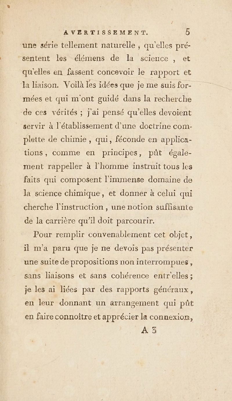 une série tellement naturelle ; qu'elles pré- sentent les élémens de la science , et qu'elles en fassent concevoir le rapport et la liaison. Voilà les idées que je me suis for- mées et qui m ont guidé dans la recherche de ces vérités ; j'ai pensé qu'elles devoient servir à l'établissement d'une doctrine com- plette de chimie, qui, féconde en applica- tions, comme en principes, püt égale- ment rappeller à l'homme instruit tous les faits qui composent l'immense domaine de la science chimique, et donner à celui qui cherche l'instruction , une notion suffisante de la carrière qu’il doit parcourir. Pour remplir convenablement cet objet, il Ma paru que je ne devois pas présenter une suite de propositions non interrompues, sans liaisons et sans cohérence entr elles ; je les ai liées par des rapports généraux, en leur donnant un arrangement qui püt en faire connoître et apprécier la connexion, A 3