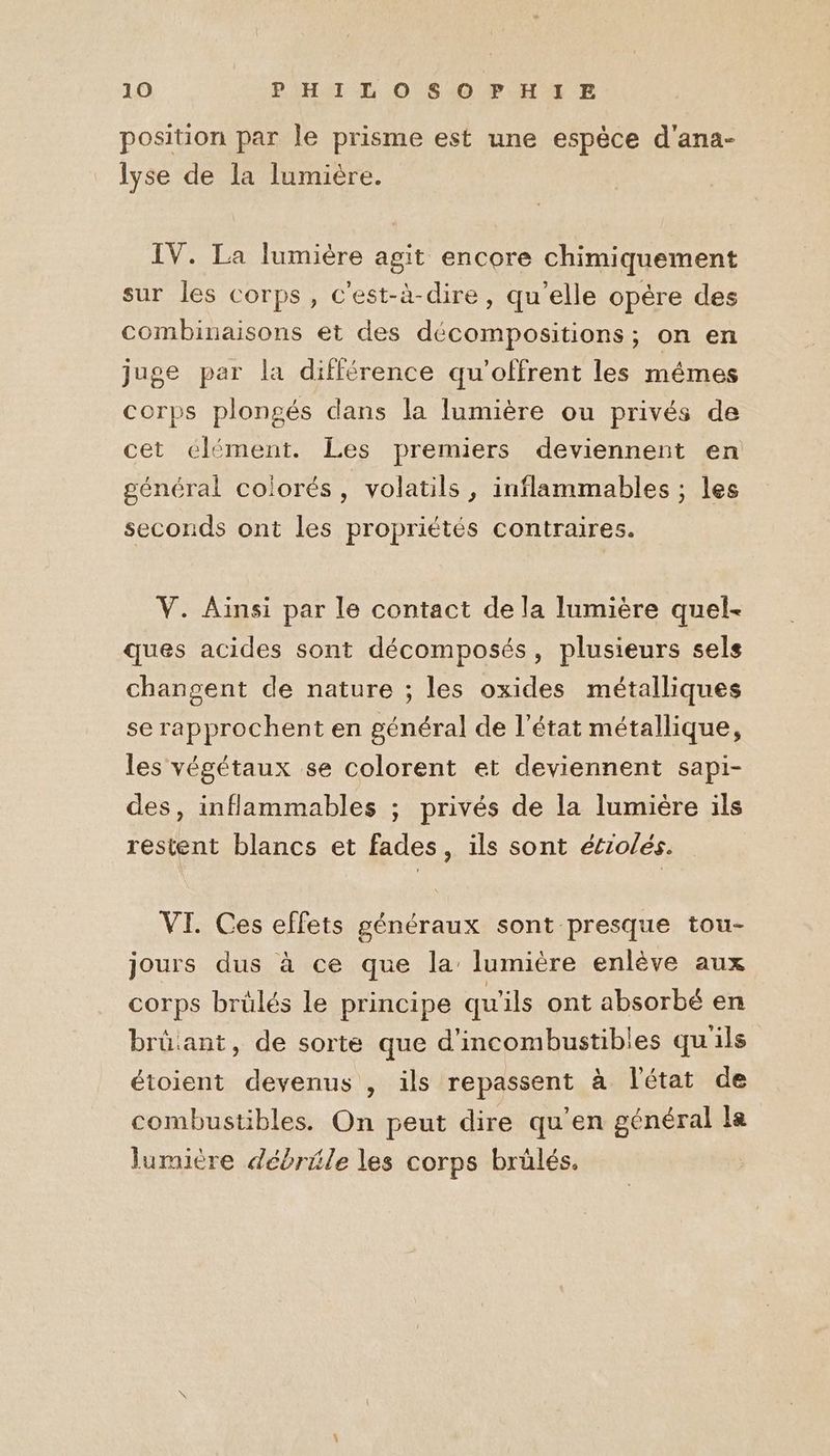 position par le prisme est une espèce d'ana- lyse de la lumière. IV. La lumière agit encore chimiquement sur les corps, c'est-à-dire, qu'elle opère des combinaisons et des décompositions; on en juge par la différence qu'offrent les mêmes corps plongés dans la lumière ou privés de cet élément. Les premiers deviennent en général colorés, volatils, inflammables ; les seconds ont les propriétés contraires. V. Ainsi par le contact de la lumière quel- ques acides sont décomposés, plusieurs sels changent de nature ; les oxides métalliques se rapprochent en général de l’état métallique, les végétaux se colorent et deviennent sapi- des, inflammables ; privés de la lumière ils restent blancs et fades , ils sont étrolés. VI. Ces effets généraux sont presque tou- jours dus à ce que la’ lumière enlève aux corps brülés le principe qu'ils ont absorbé en brüant, de sorte que d’incombustibles qu'ils étoient devenus , ils repassent à l'état de combustibles. On peut dire qu'en général le lumière débrile les corps brülés.