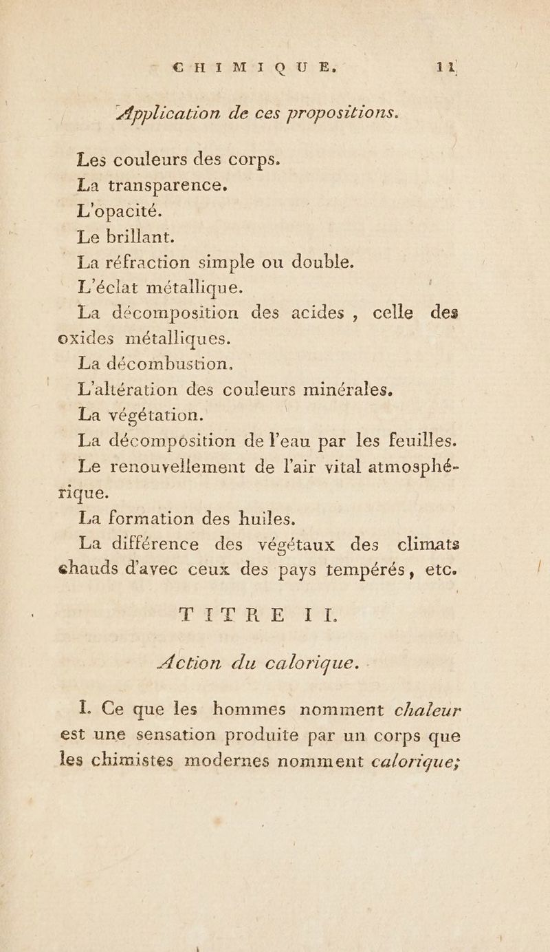 Application de ces propositions. Les couleurs des corps. La transparence. L'opacité. Le brillant. _ La réfraction simple ou double. L'éclat métallique. La décomposition des acides, celle des oxides métalliques. La décombustion., L'aliération des couleurs minérales, La végétation. La décomposition de l'eau par les feuilles. Le renouvellement de l'air vital atmosphé- rique. La formation des huiles. La différence des végétaux des climats chauds d'avec ceux des pays tempérés, etc. RE AA à 492 CAES Gus Le Action du calorique. I. Ce que les hommes nomment chaleur est une sensation produite par un corps que les chimistes modernes nomment calorique;