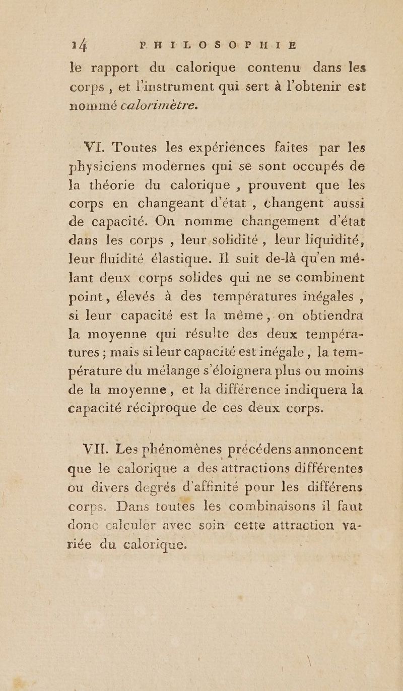 le rapport du calorique contenu dans les corps , et l'instrument qui sert à l'obtenir est nommé calorimètre. VI. Toutes les expériences faites par les physiciens modernes qui se sont occupés de la théorie du calorique , prouvent que les corps en changeant d'état , changent aussi de capacité. On nomme changement d'état dans les corps , leur solidité, leur liquidité, leur fluidité élastique. Il suit de-là qu'en mé- lant deux corps solides qui ne se combinent point, élevés à des températures inégales , si leur capacité est la même, on obtiendra la moyenne qui résulte des deux tempéra- tures ; mais si leur capacité est inégale , la tem- pérature du mélange s'éloignera plus ou moins de la moyenne, et la différence indiquera la capacité réciproque de ces deux corps. VII. Les phénomènes précédens annoncent que le calorique a des attractions différentes ou divers degrés d'affnité pour les différens corps. Dans toutes les combinaisons il faut donc calculer avec soin cette attraction va- riée du calorique.