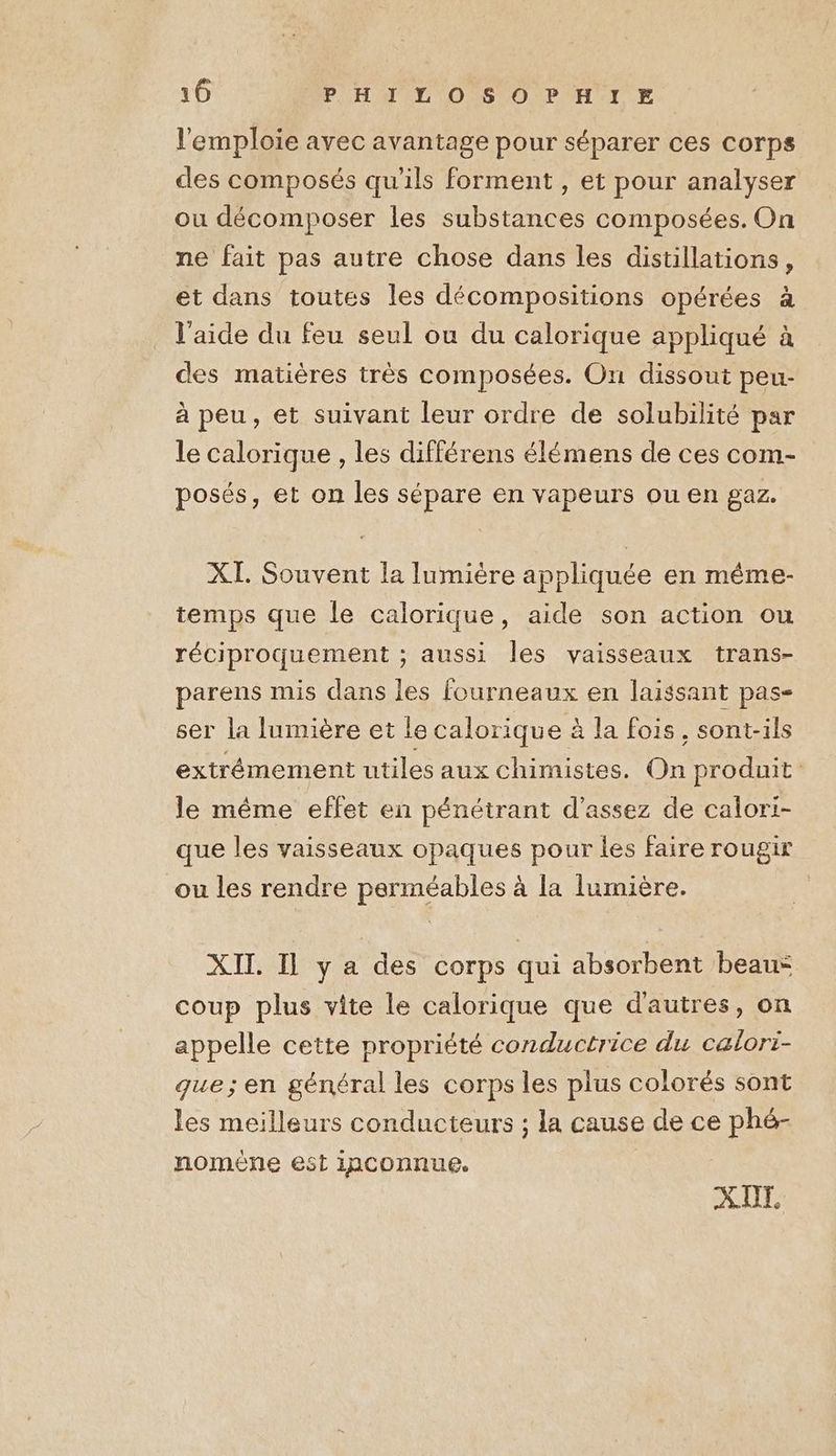 l'emploie avec avantage pour séparer ces corps des composés qu'ils forment, et pour analyser ou décomposer les substances composées. On ne fait pas autre chose dans les distillations, et dans toutes les décompositions opérées à l'aide du feu seul ou du calorique appliqué à des matières très composées. On dissout peu- à peu, et suivant leur ordre de solubilité par le calorique , les différens élémens de ces com- posés, et on les sépare en vapeurs ou en gaz. XI. Souvent la lumière appliquée en même- temps que le calorique, aide son action ou réciproquement ; aussi Îles vaisseaux trans- parens mis dans les fourneaux en laissant pas- ser la lumière et le calorique à la fois, sont-ils extrémement utiles aux chimistes. On produit le même effet en pénétrant d'assez de calori- que les vaisseaux opaques pour les faire rougir ou les rendre perméables à la lumière. XII. Il y a des corps qui absorbent beau: coup plus vite le calorique que d'autres, on appelle cette propriété conductrice du calorti- que; en général les corps les plus colorés sont les meilleurs conducteurs ; la cause de ce phé- noméne est inconnue. X UT.