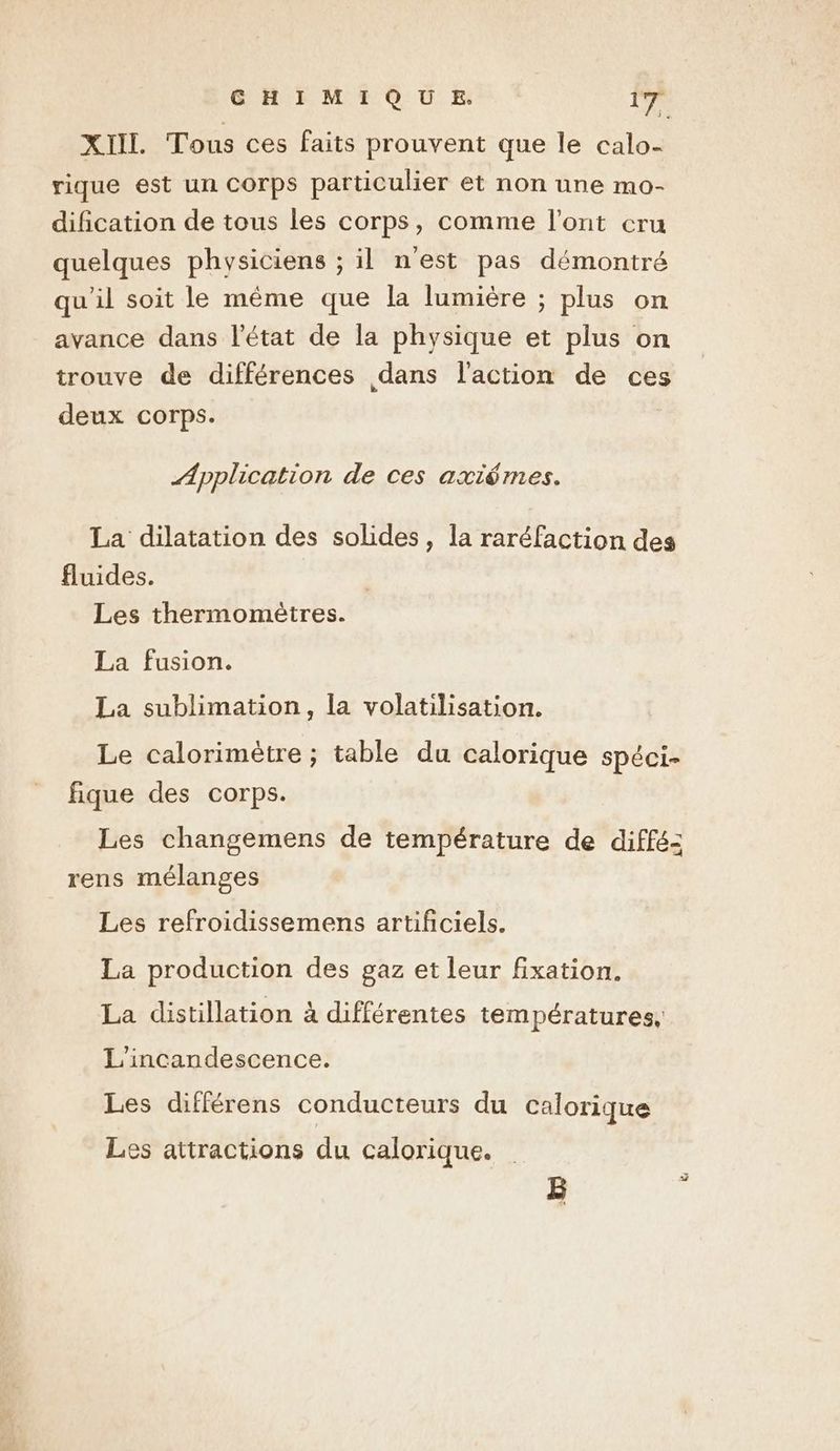XIIL Tous ces faits prouvent que le calo- rique est un Corps particulier et non une mo- dification de tous les corps, comme l'ont cru quelques physiciens ; il n'est pas démontré qu'il soit le même que la lumière ; plus on avance dans l’état de la physique et plus on trouve de différences dans l’action de ces deux corps. Application de ces axiémes. La dilatation des solides, la raréfaction des fluides. Les thermomètres. La fusion. La sublimation, la volatilisation. Le calorimètre ; table du calorique spéci- fique des corps. Les changemens de température de diffé: rens mélanges Les refroidissemens artificiels. La production des gaz et leur fixation. La distillation à différentes températures, L'incandescence. Les différens conducteurs du calorique es attractions du calorique.