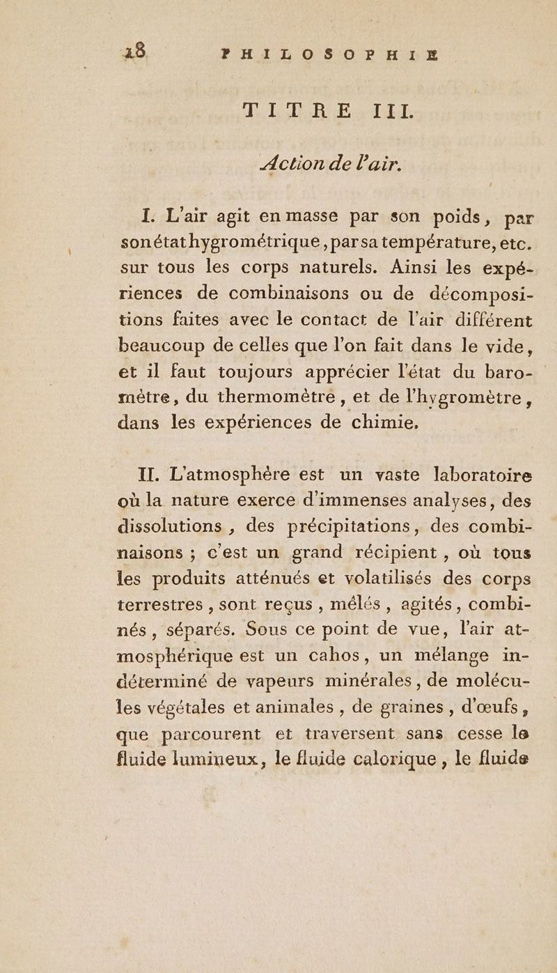 JL RE TEL Action de l'air. I. L'air agit en masse par son poids, par sonétathygrométrique, par sa température, etc. sur tous les corps naturels. Ainsi les expé- riences de combinaisons ou de décomposi- tions faites avec le contact de l'air différent beaucoup de celles que l’on fait dans le vide, et il faut toujours apprécier l'état du baro- mètre, du thermomètre, et de l’hygromètre, dans les expériences de chimie, II. L'atmosphère est un vaste laboratoire où la nature exerce d'immenses analyses, des dissolutions , des précipitations, des combi- naisons ; c'est un grand récipient , où tous les produits atténués et volatilisés des corps terrestres , sont reçus , mélés, agités, combi- nés , séparés. Sous ce point de vue, l'air at- mosphérique est un cahos, un mélange in- déterminé de vapeurs minérales, de molécu- les végétales et animales , de graines , d'œufs, que parcourent et traversent sans cesse le fluide lumineux, le fluide calorique , le fluide