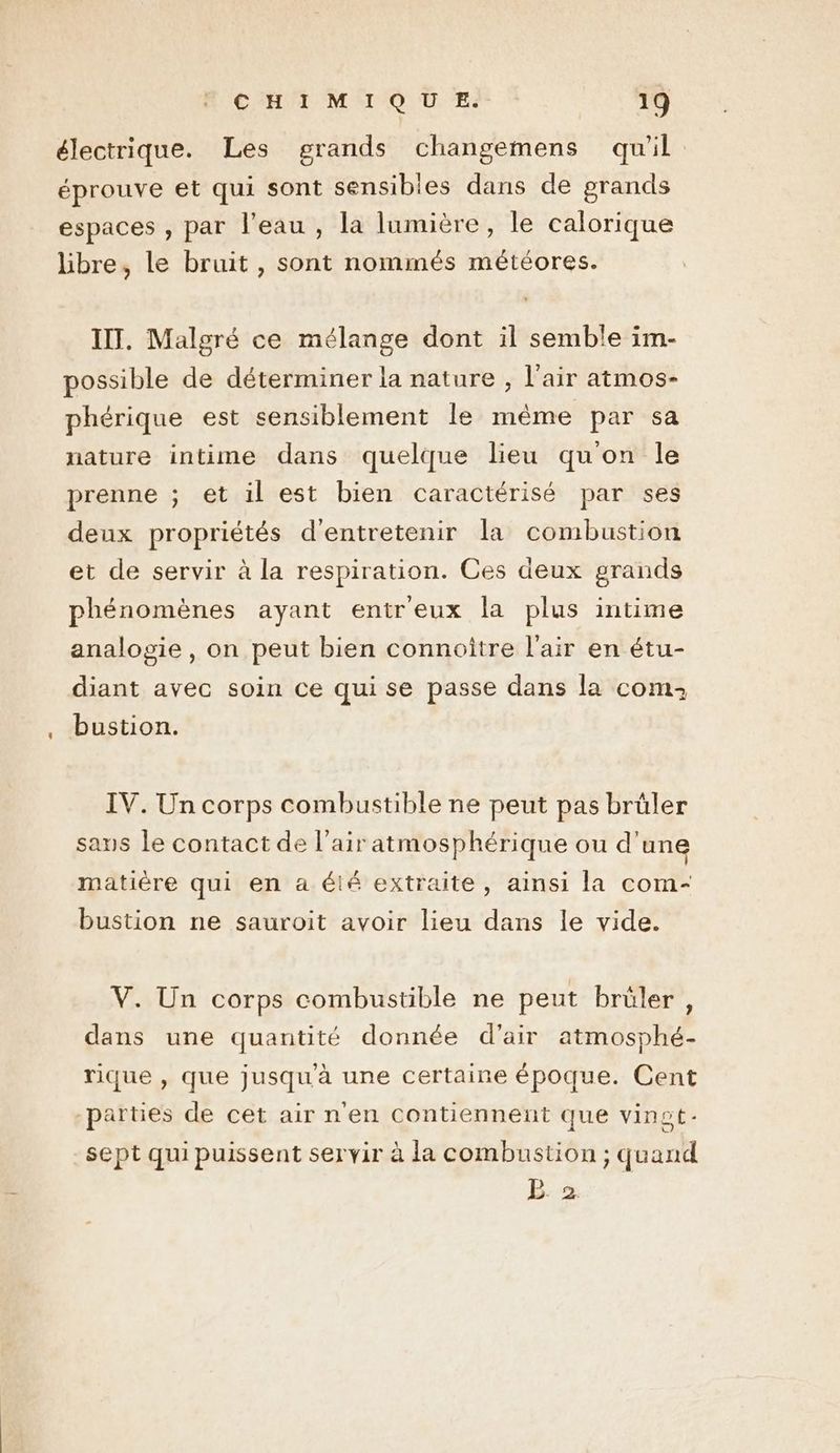 électrique. Les grands changemens qu'il éprouve et qui sont sensibles dans de grands espaces , par l'eau , la lumière, le calorique libre, le bruit , sont nommés météores. IT. Malgré ce mélange dont il semble im- possible de déterminer la nature , l'air atmos- phérique est sensiblement le même par sa nature intime dans quelque lieu qu'on le prenne ; et il est bien caractérisé par ses deux propriétés d'entretenir la combustion et de servir à la respiration. Ces deux grands phénomènes ayant entr'eux la plus intime analogie , on peut bien connoître l'air en étu- diant avec soin ce qui se passe dans la com: bustion. IV. Un corps combustible ne peut pas brûler sans le contact de l’air atmosphérique ou d'une matière qui en a élé extraite, ainsi la com- bustion ne sauroit avoir lieu dans le vide. V. Un corps combustible ne peut brûler, dans une quantité donnée d'air atmosphé- rique , que jusqu'à une certaine époque. Cent parties de cet air n'en contiennent que vinot- sept qui puissent servir à la combustion ; quand BE. 2.