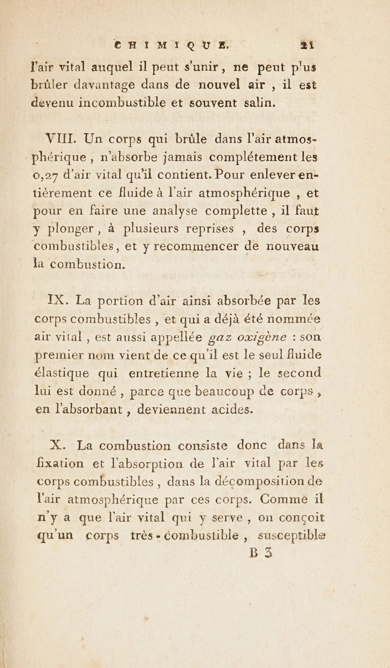 l'air vital auquel il peut s'unir, ne peut plus brûler davantage dans de nouvel air , il est devenu incombustible et souvent salin. VIII. Un corps qui brüle dans l'air atmos- phérique , n'absorbe jamais complétement les 0,27 d'air vital qu'il contient. Pour enlever en- tièrement ce fluide à l'air atmosphérique , et pour en faire une analyse complette , il faut y plonger, à plusieurs reprises , des corps combustibles, et y recommencer de nouveau la combustion. IX. La portion d’air ainsi absorbée par les corps combustibles , et qui a déjà été nommée air vital , est aussi appellée gaz oxigène : son premier nom vient de ce qu'il est le seul fluide élastique qui entretienne la vie ; le second lui est donné , parce que beaucoup de corps, en l'absorbant , deviennent acides. X. La combustion consiste donc dans Îa fixation et l'absorption de l'air vital par les corps combustibles , dans la décomposition de l'air atmosphérique par ces corps. Comme il n'y a que l'air vital qui y serve, on conçoit qu'un corps très-Combustible , susceptible B 3