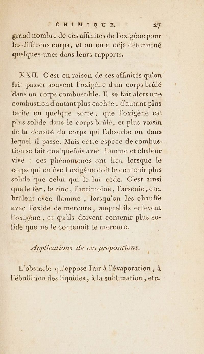grand nombre de ces affinités de l’oxigène pour les différens corps, et on en a déjà déterminé quelques-unes dans leurs rapports. XXIT C'est en raison de ses affinités qu'on fait passer souvent l'oxigène d'un corps brülé dans un corps combustible. Il se fait alors une combustion d'autant plus cachée, d'autant plus tacite en quelque sorte, que l’oxigène est plus solide dans le corps brülé, et plus voisin de la densité du corps qui l'absorbe ou dans lequel il passe. Mais cette espèce de combus- tion se fait que'quefois avec flamme et chaleur vive : ces phénomènes ont lieu lorsque Île corps qui en ève l'oxigène doit le contenir plus solide que celui qui le lui cède. C'est ainsi que le fer , le zinc, l'antimoine , l’arsénic , etc. brülent avec flamme , lorsqu'on les chauffe avec l'oxide de mercure, auquel ils enlévent l’oxigène , et qu'ils doivent contenir plus so- lide que ne le contenoit le mercure. Applications de ces propositions. L L'obstacle qu’oppose l'air à l'évaporation, à l'ébullition des liquides , à la sublimation, etc.