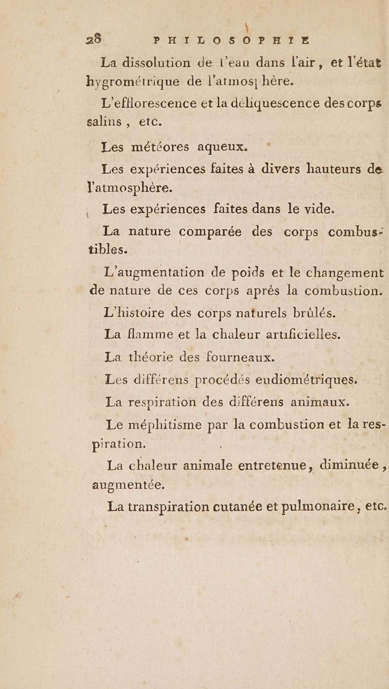 La dissolution de l’eau dans l'air, et l'état hygrométrique de l’atmos] hère. L’'efflorescence et la déliquescence des corps salins , etc. Les météores aqueux. Les expériences faites à divers hauteurs de l'atmosphère. . Les expériences faites dans le vide. La nature comparée des corps combus- tibles. L'augmentation de poids et le changement de nature de ces corps après la combustion. L'histoire des corps naturels brülés. La flamme et la chaleur artificielles. La théorie des fourneaux. Les différens procédés eudiométriques. La respiration des différens animaux. Le méphitisme par la combustion et la res- p'ration. La chaleur animale entretenue, diminuée, augmentée. La transpiration cutanée et pulmonaire, etc.