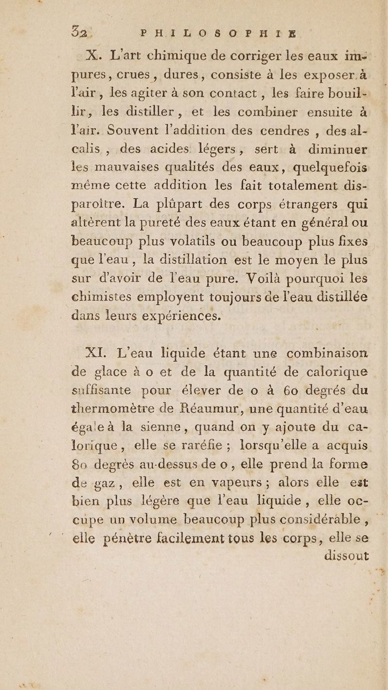 X. L'art chimique de corriger les eaux im- pures, crues, dures, consiste à les exposer. à l'air, les agiter à son contact , les faire bouil- lir, les distiller, et les combiner ensuite à l'air. Souvent l'addition des cendres , des al- calis , des acides légers, sert à diminuer les mauvaises qualités des eaux, quelquefois même cette addition les fait totalement dis- paroitre. La plüpart des corps étrangers qui altérent la pureté des eaux étant en général ou beaucoup plus volatils ou beaucoup plus fixes que l'eau, la distillation est le moyen le plus sur d'avoir de l'eau pure. Voilà pourquoi les chimistes employent toujours de l’eau distillée dans leurs expériences. XI. L'eau liquide étant une combinaison de glace à o et de la quantité de calorique suffisante pour élever de o à 60 degrés du thermomètre de Réaumur, une quantité d'eau égaie à la sienne, quand on y ajoute du ca- lorique, elle se raréfe ; lorsqu'elle a acquis 80 degrès au-dessus de o , elle prend la forme de gaz, elle est en vapeurs; alors elle est bien plus légère que l’eau liquide, elle oc- cupe un volume beaucoup plus considérable , elle pénètre facilement tous les corps, elle se dissout