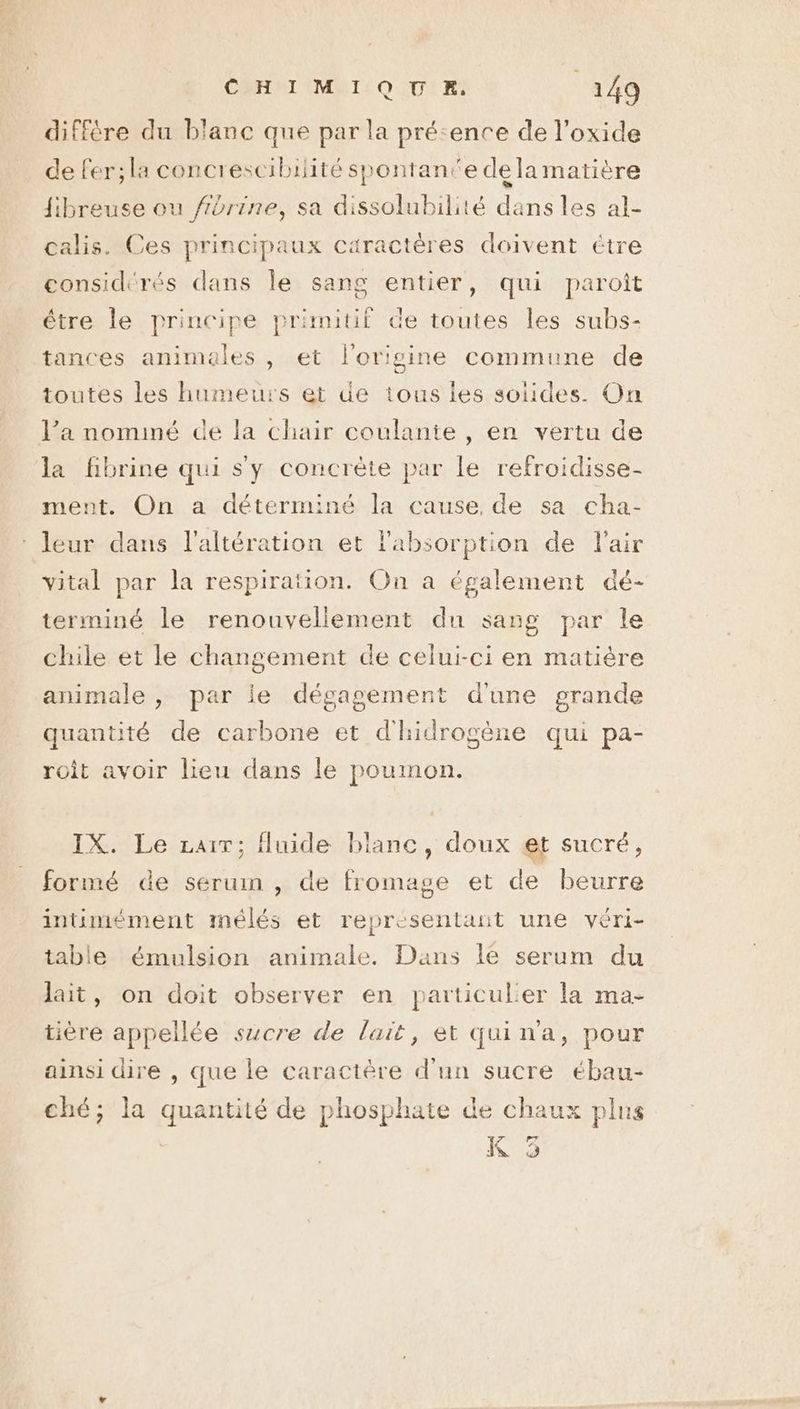 diffère du blanc que par la précence de l’oxide de fer;la concrescibilité spontanée dela matière {fibreuse ou fibrine, sa dissolubilité dans les al- calis. Ces principaux caractères doivent étre considérés dans le sang entier, qui paroît étre le principe primitif de toutes les subs- tances animales , et l'origine commune de toutes les humeurs et de tous ies soiides. On l’a nominé de la chair coulante , en vertu de la fibrine qui s'y concrète par le refroidisse- ment. On a déterminé la cause, de sa cha- leur dans l’altération et l'absorption de Fair vital par la respiration. On a également dé- terminé le renouvellement du sang par le chile et le changement de celui-ci en matière animale , par ie dégagement d'une grande quantité de carbone et d'hidrogène qui pa- roit avoir lieu dans le poumon. IX. Le rai; fluide blanc, doux et sucré, formé de serum , de ie et de beurre intimément imélés et representant une véri- table émulsion animale. Dans le serum du ai n doit observer en particulier la ma- lait, on doit ob en particulier | NE NE : ne ST ? - tière appellée sucre de lait, et quin'a, pour ainsi dire , que le caractère d'un sucre ébau- ché; la quantité de phosphate de chaux plus K 3