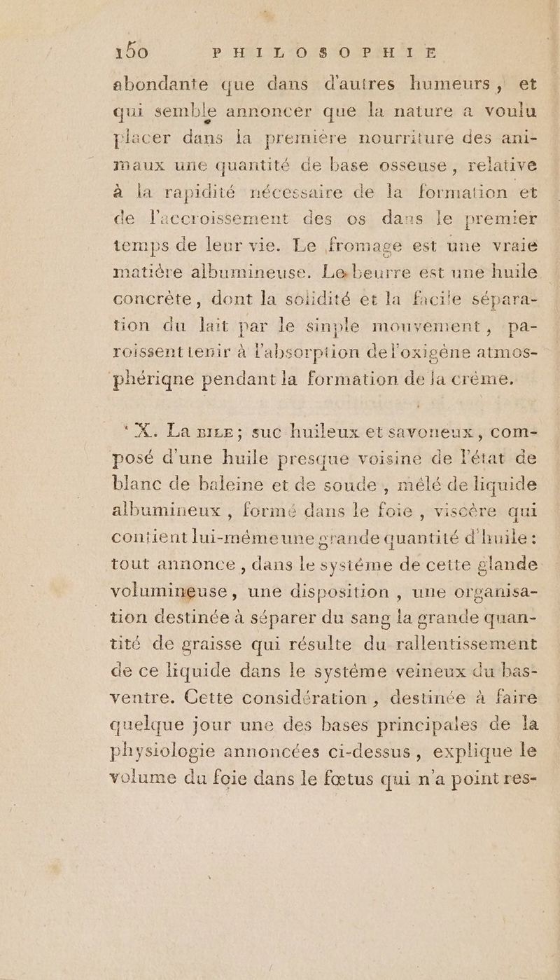 abondante que dans d'autres humeurs, et qui semble annoncer que la nature a voulu piacer dire ja première nourriture des ani- Maux une pe de base osseuse, relative à la rapidité nécessaire de la formation et ce bee it des os dans le premier temps de leur vie. Le fromage est une vraie matière albumineuse. Lebeurre ést une huile concrète, dont la solidité et la facile sépara- tion du lait par le sinple mouvement, pa- roissent lenir à l'absorption de l'oxigéne atmos- phériqne pendant la formation de ja crème. ‘ X. La niLE; suc huileux et savoneux, com- posé d'une huile presque voisine de l'état de blanc de baleine et de soude , mélé de liquide albumineux , formé dans le foie , viscère qui contient lui-mémeune grande quantité d'huile : tout annonce , dans le sysième de cette glande volumineuse, une disposition , une organisa- tion destinée à séparer du sang la grande quan- tité de graisse qui résulte du rallentissement de ce liquide dans le système veineux du bas- ventre. Cette considération , destinée à faire quelque jour une des bases principales de la physiologie annoncées ci-dessus, explique le volume du foie dans le fœtus qui n’a point res-
