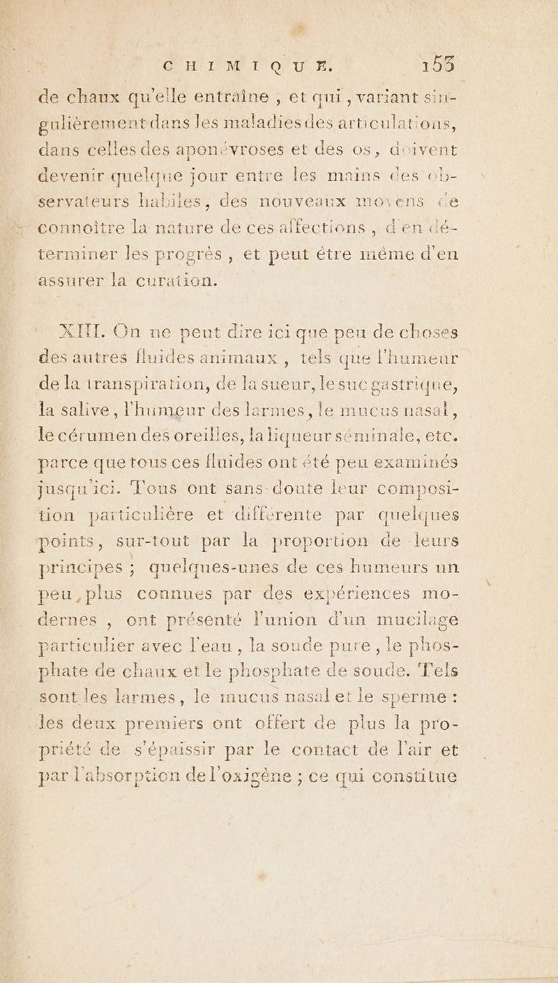 a d OUR IAMRT ONU Fi 153 de chaux qu'elle entraine , et qui , variant si gulièreme EN la dré MS arbculations, dans celles des aponévroses et des os, doivent devenir quelque jour entre les mains des cb- servateurs habiles, des nouveanx moiens ce connoître la nature de ces affections , d'en dé- terminer les progrès , et peut étre même d'en assurer la curation. | XITT. On ne peut dire ici que peu de choses des autres fluides animaux , tels que l'humeur de la iranspiration, de la sueur, lesuc nue la salive, l'humeur des lärmes, le mucus nasal, le cérumen des oreilles, la liqueur ne etc. parce que tous ces fluides ont été peu examinés jusqu'ici. Tous ont sans doute leur composi- tion paiticubère et différente par quelques principes ; quelques-unes de ces humeurs un peu,plus connues par des expériences mo- dernes , ont présenté l'union d'un mucilage particulier avec l'eau , la soude pure , le phos- phate de chaux et le phosphate de soude. ‘F'els sont les larmes, le mucus nasal et le sperme : les deux premiers ont offert de plus la pro- priété de s’épaissir par le contact de l'air et par l'absorption de l'oxigène ; ce qui constitue