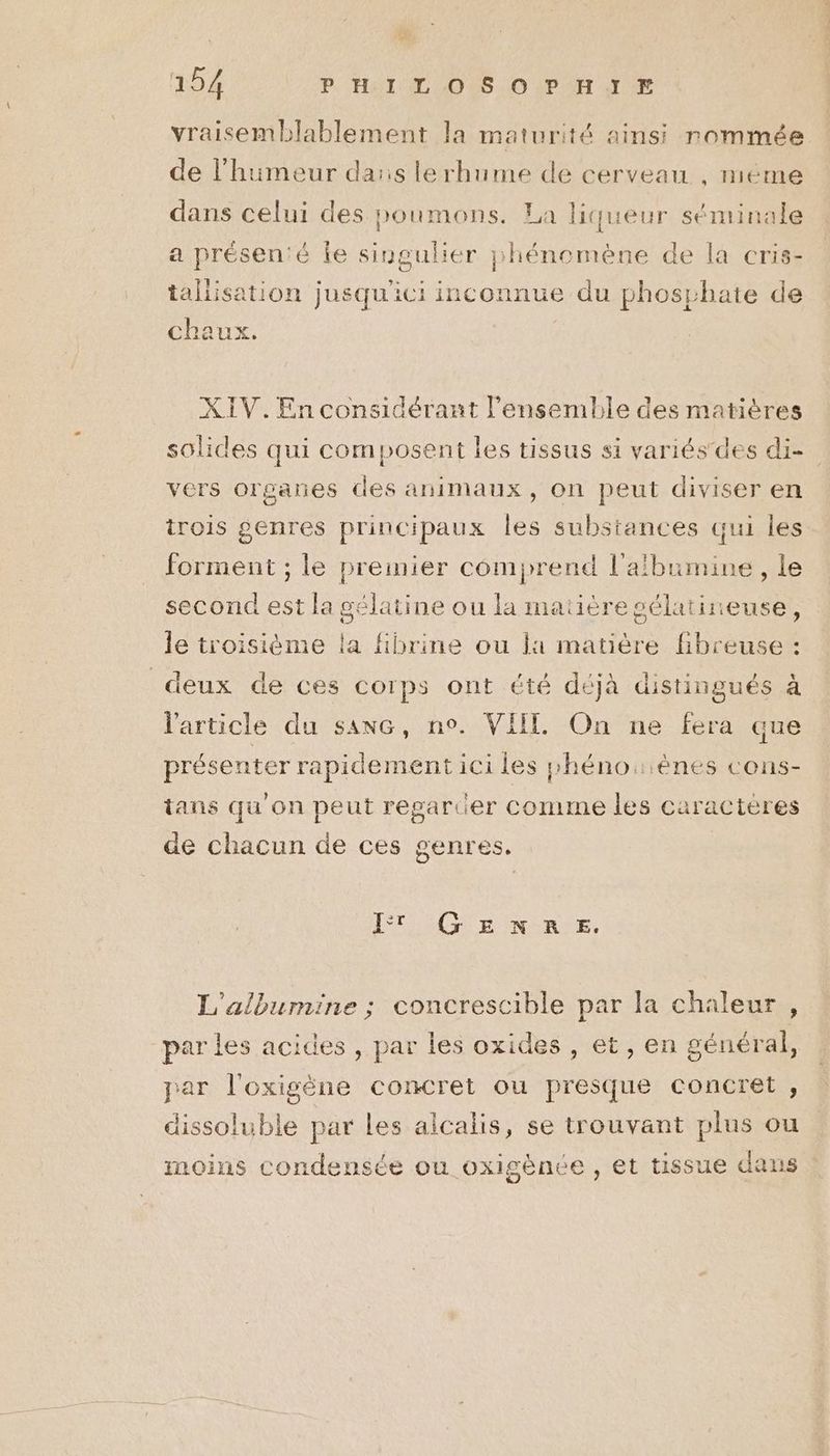 vraisemblablement la maturité ainsi rommée de l'humeur da:s lerhume de cerveau , méme dans celui des poumons. La liqueur séminale a présenié Îe singulier phénomène de la cris- tallisation jusqu'ici inconnue du phosphate de chaux. XIV.En considérant l’ensemble des matières solides qui composent les tissus si variés des di- vers organes des animaux, on peut diviser en trois genres principaux les substances qui les forment ; le premier comprend l'afbumine, le second est la gélatine ou la matière sélatineuse, le troisième la fibrine ou la matière fibreuse : deux de ces corps ont été déjà distingués à l'article du sanc, no. VIIL On ne fera que présenter rapidement ici les shéno:ènes cons- tans qu on peut regarcer comme les caracteres de chacun de ces genres, IT GENRE. L'albumine ; concrescible par la chaleur , par les acides , par les oxides , et, en général, par l'oxigène concret ou presque concret , dissoluble par Les alcalis, se trouvant plus ou moins condensée ou oxigènée , et tissue dans