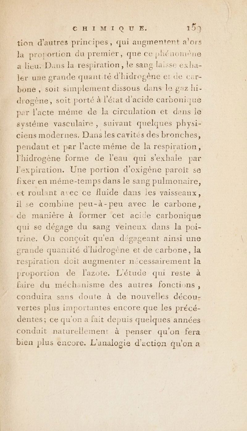 | tion d’autres principes, qui augmentent a'ors la proporuon du premier, que ce phénomîne a lieu. Dans la respiration, le sang laisse exha- ler une grande quant té d'hidrogène et de car- bone , soit simplement dissous dans le gaz hi- drogène, soit porté à l'état d'acide carbonique per l'acte même de la circulation et dans le systéme vasculaire , suivant quelques physi- ciens modernes. Dans les cavités des bronches, pendant et par l'acte même de la respiration, ‘hidrogène forme de leau qui s'exhale par laxpiration. Une portion d'oxigène paroît se fixer en méme-temps dans le sang pulmonaire, et roulant avec ce fluide dans les vaisseaux, il se combine peu-à-peu avec le carbone, de manière à former cet acite carbonique qui se dégage du sang veineux dans la poi- trine. On conçoit quen dégageant ainsi une grande quantité dires et de carbone, la respiration doit augmenter nécessairement la proportion de l'azote. L'étude qui reste à faire du méchanisme des autres fonctions, conduira sans doute à de nouvelles décou- vertes plus importantes encore que les précé- dentes; ce qu'on a fait depuis quelques années conduit naturellement à penser qu'on fera bien plus encore. L’analogie d'action qu'on a