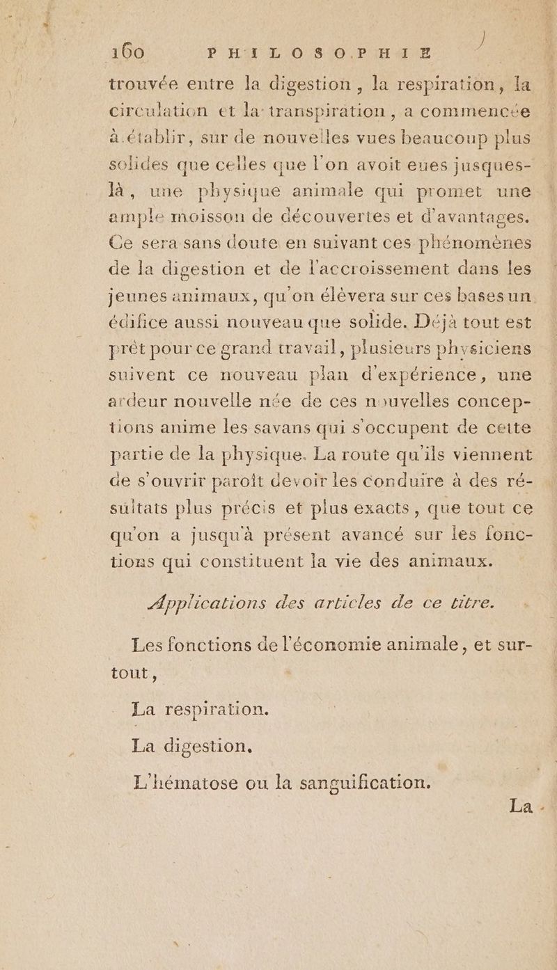 trouvée entre la digestion , la respiration, la circulation et la transpiration , a commencée à. établir, sur de nouvelles vues beaucoup plus solides que celles que l’on avoit eues jusques- là, une physique animale qui promet une ample moisson de découvertes et d'avantages. Ce sera sans doute en suivant ces phénomènes de la digestion et de l'accroissement dans les jeunes animaux, qu'on élèvera sur ces basesun. édifice aussi nouveau que solide. Déjà tout est prêt pour ce grand travail, plusieurs phvsiciens suivent ce nouveau plan d'expérience, une ardeur nouvelle née de ces nouvelles concep- tions anime Îles savans qui s'occupent de cette partie de la physique. La route qu'ils viennent de s'ouvrir paroît devoir les Conduire à des ré- sultats plus précis et plus exacts, que tout ce qu'on a jusqu'à présent avancé sur les fonc- tions qui constituent la vie des animaux. Applications des articles de ce titre. Les fonctions de l'économie animale, et sur- tout, La respiration. La digestion, L'hématose ou la sanguification. La -