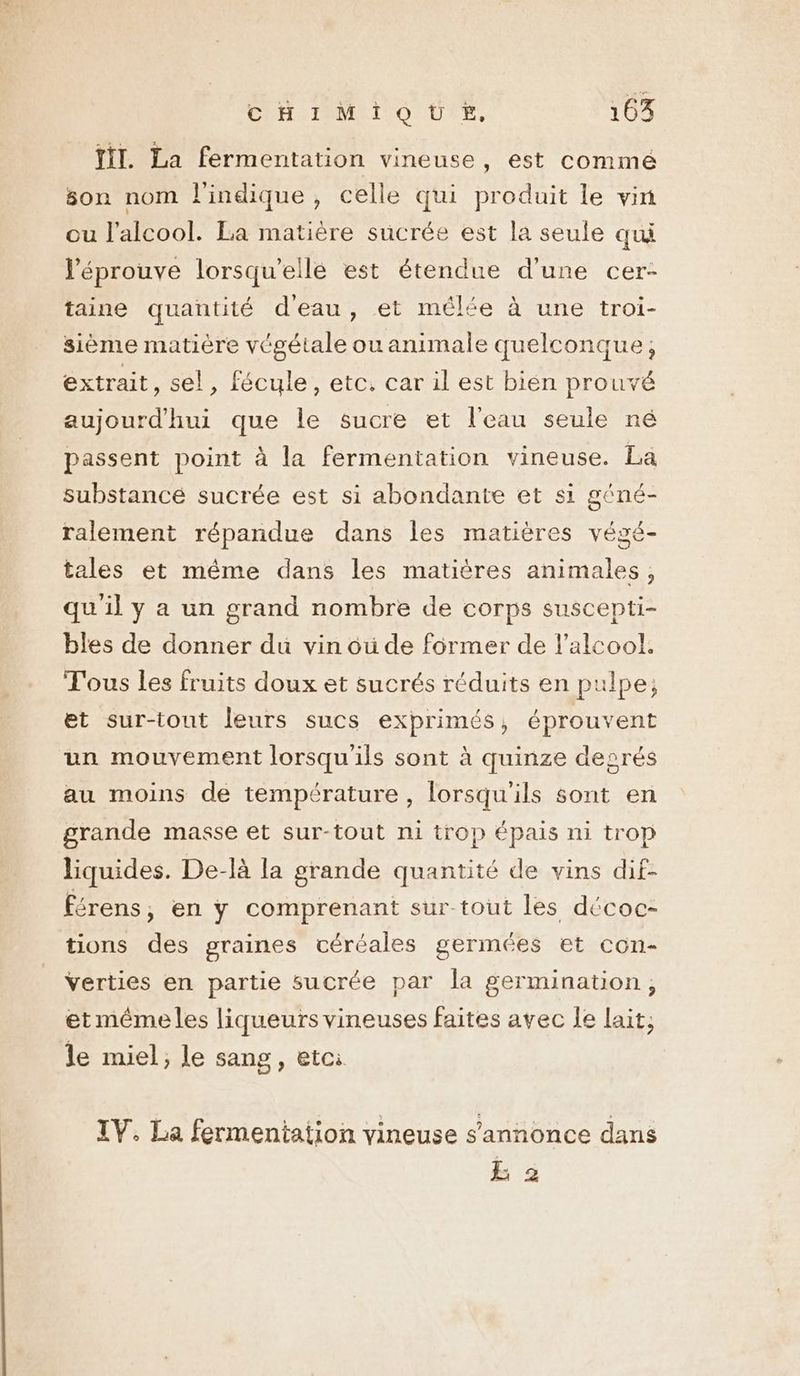 Ji. La fermentation vineuse , est comme son nom l'indique, celle qui produit le vin ou l'alcool. La matière sucrée est la seule qui l’éprouve lorsqu'elle est étendue d'une cer- taine quantité d'eau, et mêlée à une troi- sième matière végétale ou animale quelconque, extrait, sel, fécule, etc. car il est bien prouvé aujourd'hui que le sucre et l'eau seule né passent point à la fermentation vineuse. La substancé sucrée est si abondante et si géné- ralement répandue dans les matières végé- tales et même dans les matières animales, qu'il y a un grand nombre de corps suscepti- bles de donner du vin oü de former de l'alcool. Tous les fruits doux et sucrés réduits en pulpe; et sur-tout leurs sucs exprimés, éprouvent un mouvement lorsqu'ils sont à quinze degrés au moins de température, lorsqu'ils sont en grande masse et sur-tout ni trop épais ni trop liquides. De-là la grande quantité de vins dif- férens, en y comprenant sur-tout les décoc- tions des graines céréales germées et con- verties en partie sucrée par la germination, et méme les liqueurs vineuses faites avec le lait; le miel; le sang, etci IV. La fermentation vineuse s'annonce dans EL 2