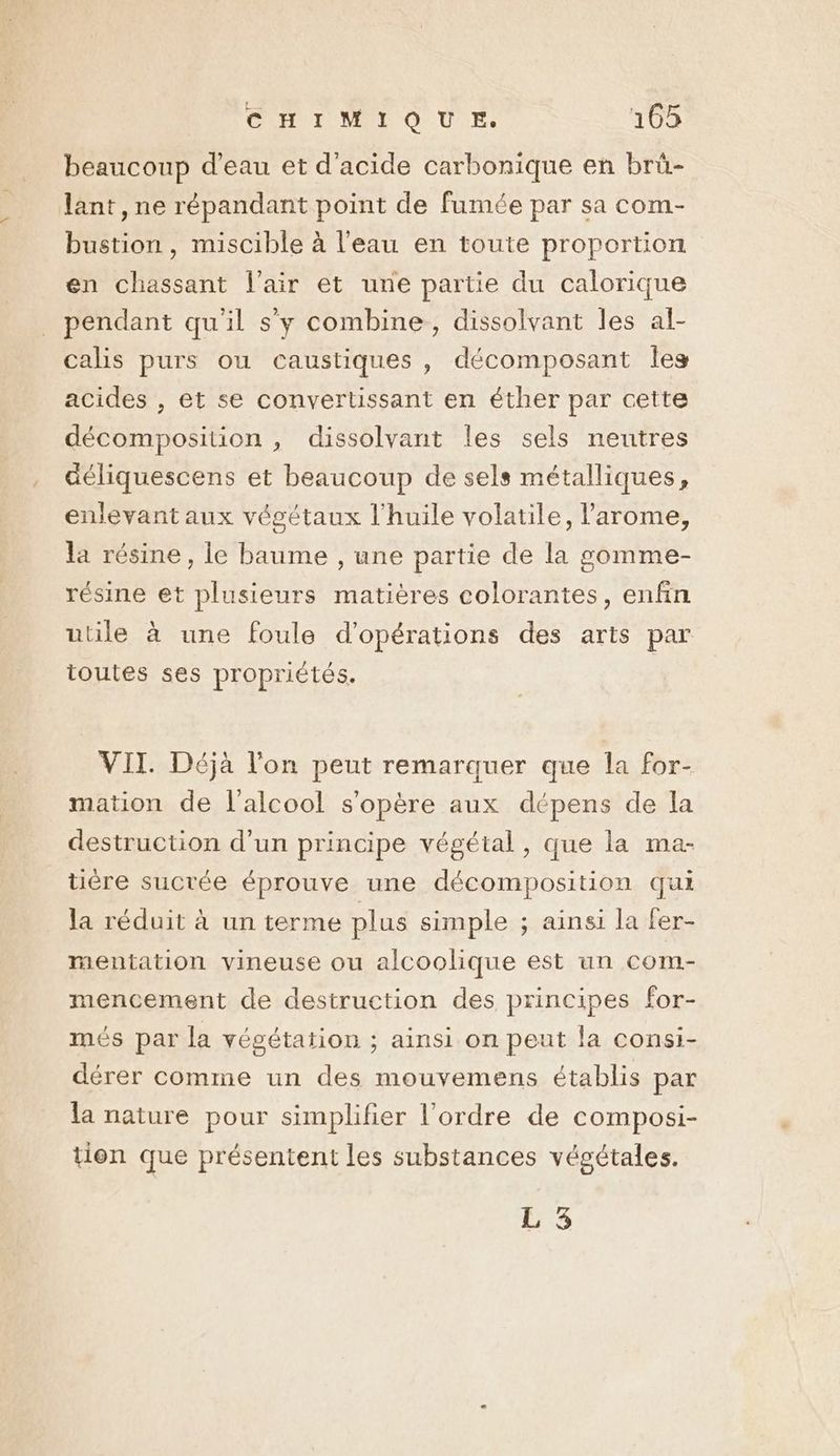 beaucoup d’eau et d'acide carbonique en brü- lant , ne répandant point de fumée par sa com- bustion, miscible à l'eau en toute proportion en chassant l'air et une partie du calorique pendant qu'il s'y combine, dissolvant les af- calis purs ou caustiques, décomposant Îles acides , et se convertissant en éther par cette décomposition , dissolvant les sels neutres déliquescens et beaucoup de sels métalliques, enlevant aux végétaux l'huile volatile, l’arome, la résine, le baume , une partie de la gomme- résine et plusieurs matières colorantes, enfin utile à une foule d'opérations des arts par toutes ses propriétés. | VII. Déjà l'on peut remarquer que la for- mation de l'alcool s'opère aux dépens de la destruction d’un principe végétal, que la ma- tière sucrée éprouve une décomposition qui la réduit à un terme plus simple ; ainsi la fer- mentation vineuse ou alcoolique est un com- mencement de destruction des principes for- més par la végétation ; ainsi on peut la consi- dérer comme un des mouvemens établis par la nature pour simplifier l’ordre de composi- tion que présentent les substances végétales. L 3