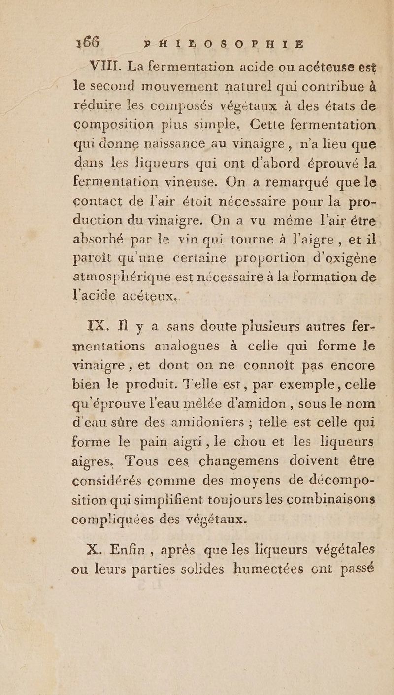 VIIT. La fermentation acide ou acéteuse est le second mouvement naturel qui contribue à réduire les composés végétaux à des états de composition plus simple. Cette fermentation qui donne naissance au vinaigre , n’a lieu que dans les liqueurs qui ont d'abord éprouvé la fermentation vineuse. On a remarqué que le. contact de l'air étoit nécessaire pour la pro- duction du vinaigre. On a vu méme l'air être absorbé par le vin qui tourne à l’aigre, et il paroît qu'une certaine proportion d'oxigène atmosphérique est nécessaire à la formation de l'acide acéteux.. IX. H y a sans doute plusieurs autres fer- mentations analogues à celle qui forme le vinaigre , et dont on ne connoît pas encore bien le produit. Telle est, par exemple, celle qu éprouve l'eau mêlée d'amidon , sous le nom d'eau sûre des amidoniers ; telle est celle qui forme le pain aigri,le chou et les liqueurs aigres. Tous ces changemens doivent être considérés comme des moyens de décompo- sition qui simplifient toujours les combinaisons compliquées des végétaux. X. Enfin, aprés que les liqueurs végétales ou leurs parties solides humectées ont passé