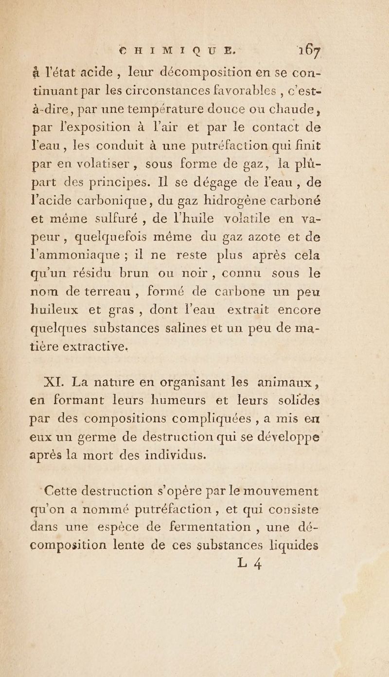 à l'état acide , leur décomposition en se con- tinuant par les circonstances favorables , c’est- à-dire, par une température douce ou chaude, par l'exposition à l'air et par le contact de l'eau , les conduit à une putréfaction qui finit par en volatiser , sous forme de gaz, la plü- part des principes. Il se dégage de l'eau, de l'acide carbonique, du gaz hidrogène carboné et même sulfuré , de l'huile volatile en va- peur, quelquefois même du gaz azote et de l'ammoniaque ; il ne reste plus après cela qu'un résidu brun ou noir, connu sous le nom de terreau , formé de carbone un peu huileux et gras, dont l'eau extrait encore quelques substances salines et un peu de ma- tière extractive. XI. La nature en organisant les animaux, en formant leurs humeurs et leurs solides par des compositions compliquées , a mis en eux un germe de destruction qui se développe après la mort des individus. “Cette destruction s'opère par le mouvement qu'on a nommé putréfaction , et qui consiste dans une espèce de fermentation , une dé- composition lente de ces substances liquides L 4
