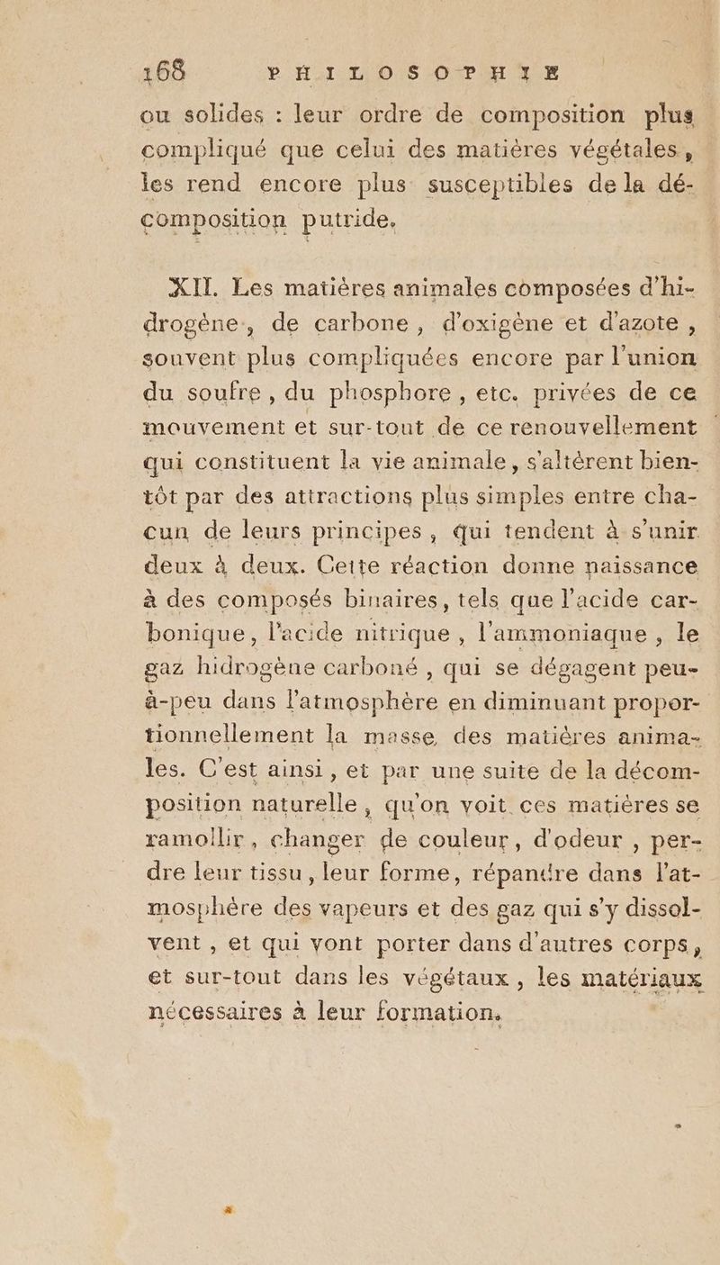 ou solides : leur ordre de composition plus compliqué que celui des matières végétales, les rend encore plus susceptibles de la dé- composition putride, XII. Les matières animales composées d’hi- drogène, de carbone, d’oxigène et d'azote , souvent plus compliquées encore par l'union du soufre , du phosphore , etc. privées de ce mouvement et sur-tout de ce renouvellement qui constituent la vie animale, s'altérent bien- tôt par des attractions plus simples entre cha- cun de leurs principes, qui tendent à s'unir deux à deux. Ceite réaction donne naissance à des composés binaires, tels que l'acide car- bonique, l'acide nitrique , l’'ammoniaque, le gaz hidrogène carboné , qui se dégagent peu à-peu dans l'atmosphère en diminuant propor- tionnellement la masse des matières anima- les. C'est ainsi, et par une suite de la décom- position naturelle, qu'on voit ces matières se ramoilir, changer de couleur, d'odeur , per- dre leur tissu , leur forme, répanttre dans lat- mosphère des vapeurs et des gaz qui s’y dissol- vent , et qui vont porter dans d'autres corps, et sur-tout dans les végétaux, les matériaux nécessaires à leur formation.
