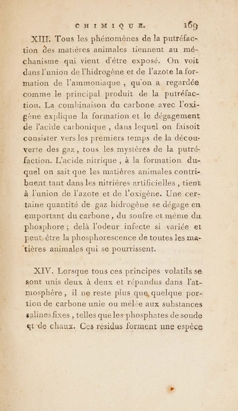 XIII. Tous les phénomènes de la putréfac- tion des matières animales tiennent au mé- chanisme qui vient d'être exposé. On voit dans l'union de l’hidrogène et de l'azote la for- mation de l’ammoniaque , qu'on a regardée tion. La combinaison du carbone avec l'oxi- gène explique la formation et le dégagement de l'acide carbonique , dans lequel on faisoit consister vers les premiers temps de la décou- verte des gaz, tous les mystères de la putré- faction. L'acide nitrique , à la formation du- quel on sait que les matières animales contri- buent tant dans les nitrières artihcielles , tient à l'union de l'azote et de l’oxigène. Une cer- taine quantité de gaz hidrogène se dégage en emportant du carbone , du soufre et méme du phosphore ; delà l'odeur infecte si variée et peut-être la phosphorescence de toutes les ma- tières animales qui se pourrissent. XIV. Lorsque tous ces principes volatils se sont unis deux à deux et répandus dans l'at- mosphère , il ne reste plus que quelque por- tion de carbone unie ou mél‘e aux substances salines fixes , telles que les phosphates de soude et de chaux. Ces résidus forment une espèce