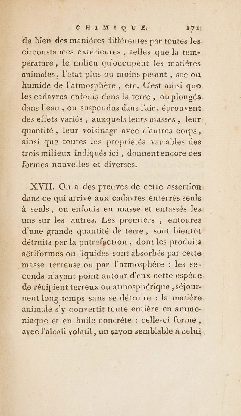 de bien des manières différentes par toutes les circonstances extérieures , telles que la tem- pérature , le milieu qu'occupent les matières animales , l’état plus ou moins pesant , sec ou humide de l'atmosphère , etc. C'est ainsi que les cadavres enfouis dans la terre , ou plongés dans l’eau , ou suspendus dans l'air, éprouvent des effets variés , auxquels leurs masses, leur. quantité , leur voisinage avec d’autres corps, ainsi que toutes les propriétés variables des trois milieux indiqués ici, donnent encore des formes nouvelles et diverses. XVII. On a des preuves de cette assertion dans ce qui arrive aux cadavres enterrés seuls à seuls, ou enfouis en masse et entassés les uns sur les autres. Les premiers , entourés d'une grande quantité de terre, sont bientôt détruits par la putréfaction, dont les produits aëériformes ou liquides sont absorbés par cette masse terreuse ou par l'atmosphère : les se- conds n'ayant point autour d'eux cette espèce de récipient terreux ou atmosphérique , séjour- nent long temps sans se détruire : la matière animale s'y convertit toute entière en ammo- niaque et en huile concrète : celle-ci forme, ayec l’alcali volaul, un sayon sembiable à celui