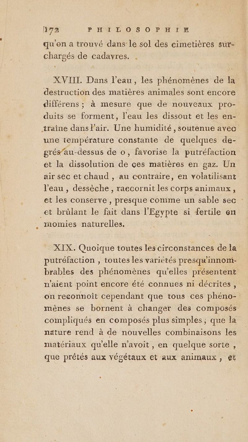 qu'on a trouvé dans le sol des cimetières sur- chargés de cadavres. XVIII. Dans l'eau, les phénomènes de la destruction des matières animales sont encore différens ; à mesure que de nouveaux pro- duits se forment, l'eau les dissout et les en- traîne dans l'air. Une humidité, soutenue avec une température constante de quelques de- grés’au-dessus de o, favorise la putréfaction et la dissolution de çes matières en gaz. Un air sec et chaud , au contraire, en volatilisant l'eau , dessèche , raecornit les corps animaux, et les conserve , presque comme un sable sec et brülant le fait dans l'Egypte si fertile en momies naturelles. ni XIX. Quoique toutes les circonstances de fa putréfaction , toutes les variétés presqu'innom- brables des phénomènes qu’elles présentent n'aient point encore été connues ni décrites, on reeonnoit cependant que tous ces phéno- mènes se bornent à changer des composés compliqués en composés plus simples; que la nature rend à de nouvelles combinaisons les matériaux qu'elle n’avoit , en quelque sorte , que prêtés aux végétaux et aux animaux, €@t