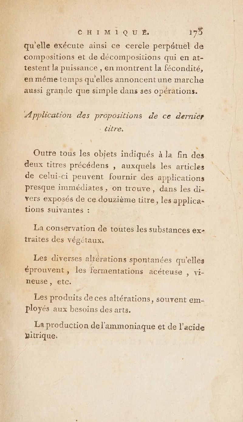 CHU IR OI UE, 179 qu'elle exécute ainsi ce cerele perpétuel de testent la puissance , en montrent la fécondité, en mêmetemps qu'elles annoncent une marche aussi grande que simple dans ses opérations. Æpplication des propositions de ce derniér . titre: Outre tous les objets indiqués à la fin des deux titres précédens , auxquels les articles de celui-ci peuvent fournir des applications presque immédiates, on trouve, dans les di- vers exposés de ce douzième titre, les applicaz tons suivantes : La conservation de toutes les substances ex traites des végetaux. Les diverses alférations spontanées qu'elles éprouvent, les fermentations acéteuse , vi- neuse , etc. Les produits de ces altérations, souvent em- ployés aux besoins des arts. La production del’'ammoniaque et de l'acide jitrique: