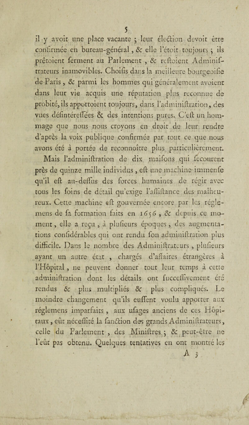 5 il y avoir une place vacante ; leur élection devoir erre confirmée en bureau-général, 8c elle rétoit toujours \ ils prêtoient ferment au Parlement , 8c rcftoient Adminif- trateurs inamovibles. Choifis dans la meilleure bourçeoifîe de Paris , 8c parmi les hommes qui généralement avoient dans leur vie acquis une réputation plus reconnue de probité, ils apportoient toujours, dans l’adminiftcation, des vues défintére(fées & des intentions pures. C’efl un hom¬ mage que nous nous croyons en droit de leur rendre d’après la voix publique confirmée par tout ce que nous avons été à portée de reconnoître plus particulièrement. Mais l’adminiftration de dix maifons qui fecourent près de quinze mille individus, eft une machine immenfe qu’il eft au-deiïus des forces humaines de régir avec tous les foins de détail qu’exige l’aftiftance des malheu¬ reux. Cette machine efb gouvernée encore par les régie- mens de fa formation faits en 165 6 , 8c depuis ce mo¬ ment , elle a reçu , à plufieurs époques , des augmenta¬ tions considérables qui ont rendu fon adminiftration plus difficile. Dans le nombre des Administrateurs , plufieurs ayant un autre état , chargés d’aftaires étrangères a l’Hôpiral, ne peuvent donner tout leur temps à cette adminiftration dont les détails ont fuccefïivement été rendus 8c plus multipliés 8c plus compliqués. Le moindre changement qu’ils euffent voulu apporter aux réglemens imparfaits , aux ufages anciens de ces Hôpi¬ taux , eût néceflîté la fanélion des grands Àdminifirateurs, celle du Parlement , des Minières • 8c peut-être ne l’eût pas obtenu. Quelques tentatives en ont montré les À 5 P