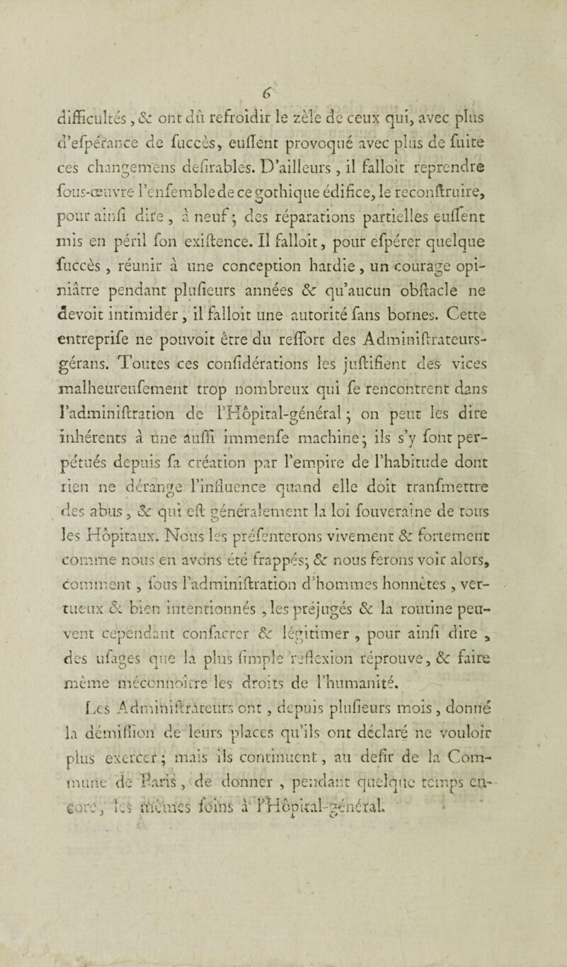 difficultés, 8c ont dû refroidir le zèle de ceux qui, avec plus d’efperance cle fuccès, euflent provoqué avec plus de fuite ces changem'ens defirables. D’ailleurs , il falloir reprendre fous-œuvre l’enfemblede ce gothique édifice, le reconftruire, pour ainfi dire , à neuf ; des réparations partielles euflent mis en péril fon exiftence. Il falloir, pour efpérer quelque fuccès , réunir à une conception hardie, un courage opi¬ niâtre pendant plufieurs années 8c qu’aucun obftacle ne devoit intimider, il falloir une autorité fans bornes. Cette entreprife ne pouvoit être du reffort des Admimftrateurs- gérans. Toutes ces confidérations les juflifient des- vices malheureufement trop nombreux qui fe rencontrent dans l’adminiftr^tion de rHôpital-général * on peut les dire inhérents â une auffi immenfe machine- ils s’y font per¬ pétués depuis fa création par l’empire de l’habitude dont rien ne dérange l’influence quand elle doit tranfmettre des abus, Sc qui efi: généralement la loi fouveraîne de tous les Hôpitaux. Nous les préfénterons vivement 8c fortement comme nous en avons été frappés} 8c nous ferons voir alors, comment, ions l’adminiftration d’hommes honnêtes , ver¬ tueux & bien intentionnés , les préjugés 8c la routine peu¬ vent cependant confacrer 8c légitimer , pour ainfi dire , des ufages que la plus Ample réflexion réprouve, 8c faire même méconnoîrre les droits de l’humanité. f xs Admihiftràtctirs ont, depuis plufieurs mois , donné la demiffion de leurs places qu’ils ont déclaré ne vouloir plus exercer; mais ils continuent, au défit* de la Com¬ mune de Paris, de donner , pendant quelque temps eu- eore, les mêmes foins à' fHfïp irai-général