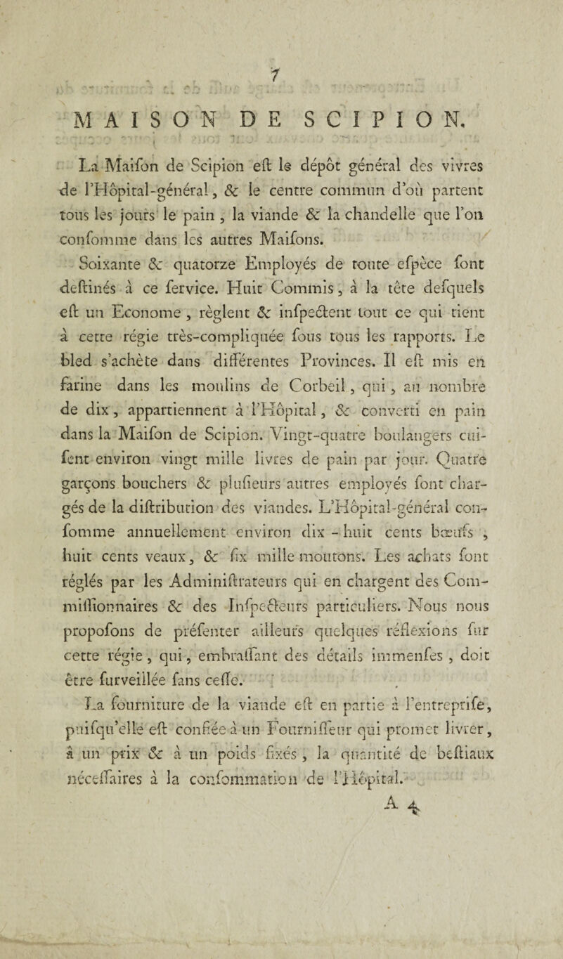 1 MAISON DE S C I P I O N, , «•»■. . , **.*. , * « i '! < ***~- ' ^ - ( • i > *4 •-»** - - 1 • Jty . . J . • * • La Maifon de Scipion eft le dépôt général des vivres de PHopital-général, & le centre commun d où partent tous les jours le pain , la viande & la chandelle que Ton confomme dans les autres Maifons. Soixante de quatorze Employés de route efpèce font deftinés à ce fervice. Huit Commis, à la tête defquels eft un Econome , règlent de infpeétent tout ce qui tient a cette régie très-compliquée fous tous les rapports. Le bled s’achète dans différentes Provinces. Il eft mis en farine dans les moulins de Corbeil, qui , an nombre de dix, appartiennent à l’Hôpital, Sc converti en pain dans la Maifon de Scipion. Vingt-quatre boulangers cui- fent environ vingt mille livres de pain par jour. Quatre garçons bouchers & placeurs autres employés font char¬ gés de la diftribution des viandes. LHôpitaLgénéral con¬ fomme annuellement environ dix - huit cents bœufs , huit cents veaux, ôc ffx mille moutons. Les achats font réglés par les Adminiftrateurs qui en chargent des Com- miffionnaires &c des Infpeêleurs particuliers. Nous nous propofons de préfenter ailleurs quelques réflexions fur cette régie, qui, embraffant des détails immenfes , doit être furveillée fans celle. La fourniture de la viande eft en partie à Pentreprife, puifqu’ellé eft confiée d un Fourniffeur qui promet livrer, â un prix &: à un poids fixés , la quantité de beftiaux néceffaires d la confommation de l'Hôpital. A ^