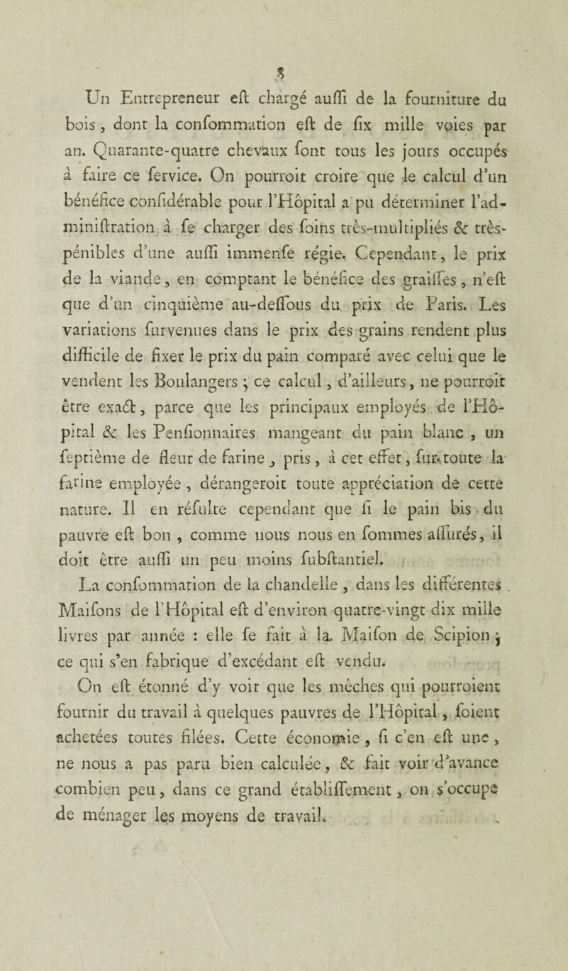 s Un Entrepreneur eft chargé aufli de la fourniture du bois , dont la confommation eft de fîx mille voies par an. Quarante-quatre chevaux font tous les jours occupés à faire ce fervice. On pourroit croire que le calcul d’un bénéfice confidérable pour l’Hôpital a pu déterminer bad¬ in inift ration à fe charger des foins très-muItipliés ôc très- pénibles d’une aufti immenfe régie. Cependant, le prix de la viande, en comptant le bénéfice des graiifes, n’eft que d’un cinquième au-deffous du prix de Paris. Les variations fur venues dans le prix des grains rendent plus difficile de fixer le prix du pain comparé avec celui que le vendent les Boulangers j ce calcul, d’ailleurs, ne pourroit être exaét, parce que les principaux employés de l’Hô¬ pital <k les Penfionnaires mangeant du pain blanc , un feptième de fleur de farine pris, à cet effet, fur*toute la farine employée , dérangeroit toute appréciation de cette nature. Il en réfulte cependant que il le pain bis du pauvre eft bon , comme nous nous en fommes allurés, il doit être aufti un peu moins fubftantiel. La confommation de la chandelle , dans les différentes . Maifons de f Hôpital eft d’environ quatre-vingt dix mille livres par année : elle fe fait à la. Maifon de Scipion j ce qui s’en fabrique d’excédant eft vendu. On eft étonné d’y voir que les mèches qui pourroient fournir du travail à quelques pauvres de l’Hôpital, foient achetées toutes filées. Cette économie , fl c’en eft une , ne nous a pas paru bien calculée, &: fait voir d’avance combien peu, dans ce grand établiffement , on s’occupe de ménager les moyens de travail*