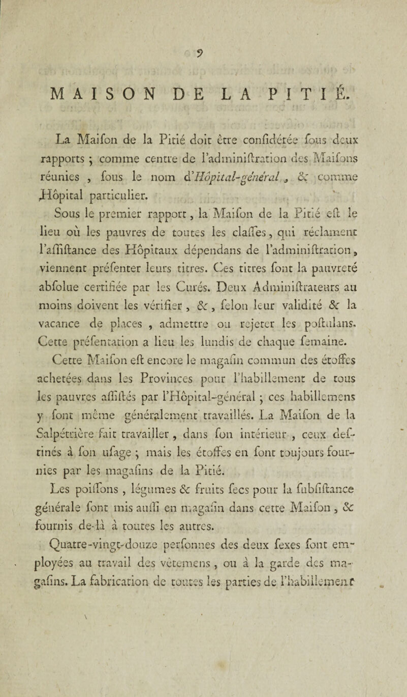 V MAISON DE LA PITIÉ. La Maifon de la Pitié doit être considérée fous deux rapports \ comme centre de lad mi ni fixation des Maifons réunies , fous le nom & Hôpital-gêner al „ <k comme Lfdpital particulier. Sous le premier rapport, la Maifon de la Pitié eft le lieu où les pauvres de toutes les clades, qui réclament lafliftance des Hôpitaux dépendans de l’adminiftration, viennent préfenter leurs titres. Ces titres font la pauvreté abfolue certifiée par les Curés. Deux Administrateurs au moins doivent les vérifier, 8c, félon leur validité 8c la vacance de places , admettre ou rejeter les poftulans. Cette préfentation a lieu les lundis de chaque Semaine. Cette Maifon eft encore le ma g a fin commun des étoffes achetées dans les Provinces pour l'habillement de tous les pauvres aflifbés par l’Hcpital-général • ces habillemens y font même généralement travaillés. La Maifon de la Salpétrière fait travailler , dans fon intérieur , ceux def- rinés à fon ufage ; mais les étoffes en font toujours four¬ nies par les magafins de la Pitié. Les poiifons , légumes & fruits fecs pour la fubfifiance générale font mis auili en magafin dans cette Maifon, & fournis de-la à toutes les autres. Quatre-vingt-douze perfonnes des deux fexes font em¬ ployées au travail des vêtemens , ou à la garde des ma- gafins. La fabrication de toutes les parties de rhabiileiueiiC