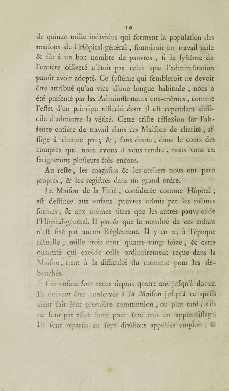 I® de quinze mille individus qui forment la population des mai fous de l’Hôpital-général 5 fourniroit un travail utile & fût à un bon nombre de pauvres , fi le fyftême de 1 entière oiflveté n’étoit pas celui que l’adminiftration paroît avoir adopté. Ce fyftême qui fembleroit ne devoir être attribué qu’au vice d’une longue habitude , nous a été préfenté par les Adminiftrateurs eux-mêmes , comme l’effet d’un principe réfléchi dont il eft cependant diffi¬ cile d’admettre la vérité. Cette trifte réflexion fur l’ab- fence entière de travail dans ces Maifons de charité , af¬ flige à chaque pas * , fans doute, dans le cours des comptes que nous avons à vous rendre , nous vous en fatiguerons plufieurs fois encore. Au refte , les magafins <Se les ateliers nous ont paru propres , & les regiftres dans un grand ordre. La Maifon de la Pitié , confidérée comme Hôpital , eft deftinée aux enfans pauvres admis par les mêmes formes 9 ce aux mêmes titres que les autres pauvres de l’Hôpital-général. Il paroît que le nombre de ces enfans n'eft fixé par aucun Réglement. Il y en a, a l’époque actuelle mille trois cent quatre-vingt feize , <5c cette quantité qui excède celle ordinairement reçue dans la .1 J j Maifon 5 tient à la difficulté du moment pour les dé¬ bouchés. Ces enfans font reçus depuis quatre ans jufqu’a douze. Ils doivent être confervés d la Maifon jnfqu’d ce qu’ils aient fait leur première communion , ou plus tard, s’ils ne font pas allez forts pour être mis en apprenfiftage. Ils font répartis en fepr divifions appelée? emplois, &