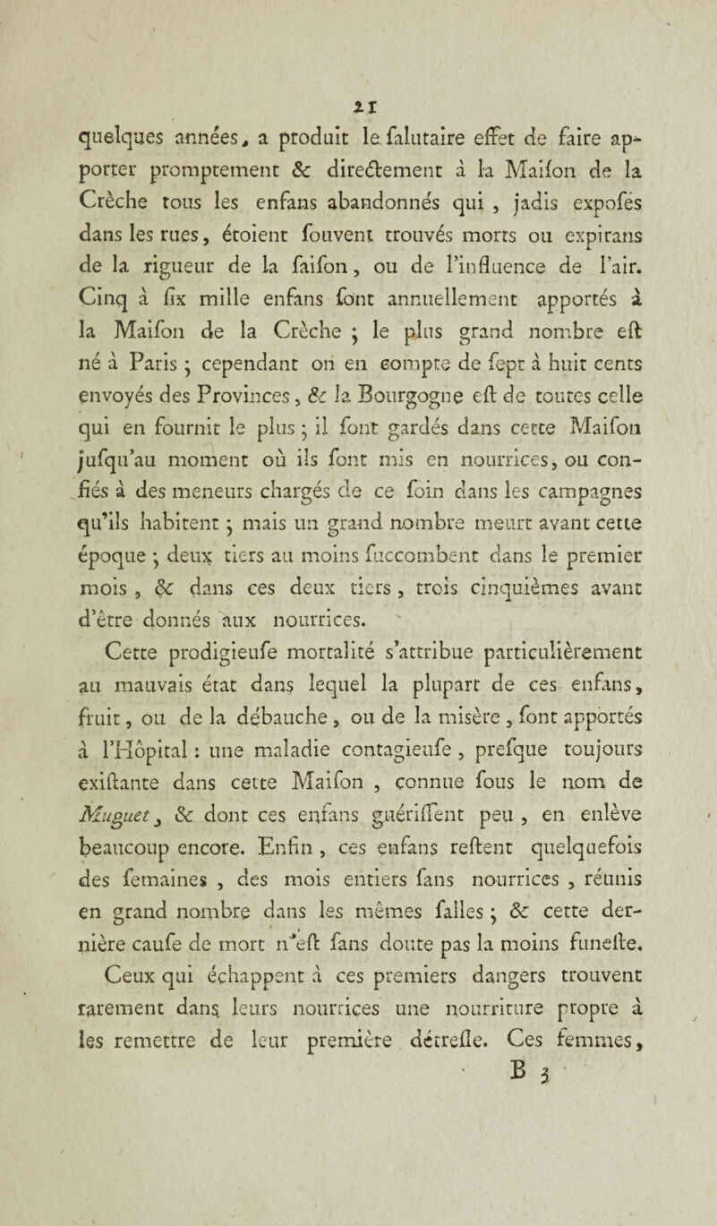 quelques armées, a produit lafalutaire effet de faire ap¬ porter promptement & dire&ement à la Maifon de la Crèche tous les enfans abandonnés qui , jadis expofes dans les rues, étoient fouvent trouvés morts ou expirans de la rigueur de la faifon, ou de l’influence de l’air. Cinq à fix mille enfans font annuellement apportés à la Maifon de la Crèche • le plus grand nombre eft: né à Paris • cependant on en compte de fept à huit cents envoyés des Provinces, &c la Bourgogne eft de toutes celle qui en fournit le plus • il font gardés dans cette Maifon jufqu’ au moment où ils font mis en nourrices, ou con¬ fiés à des meneurs chargés cle ce foin clans les campagnes qu’ils habitent} mais un grand nombre meurt avant cette époque ; deux tiers au moins fuccombent dans le premier mois , & dans ces deux tiers , trois cinquièmes avant d’être donnés aux nourrices. Cette prodigieufe mortalité s’attribue particulièrement au mauvais état dans lequel la plupart de ces enfans, fruit, ou de la débauche , ou de la misère , font apportés a l’Hôpital : une maladie contagieufe , prefque toujours exiftante dans cette Maifon , connue fous le 110m de Muguet j &c dont ces enfans guériffent peu , en enlève beaucoup encore. Enfin , ces enfans reftent quelquefois des femaines , des mois entiers fans nourrices , réunis en grand nombre dans les mêmes falles ; & cette der¬ nière caufe de mort iPefl fans doute pas la moins funeffe. Ceux qui échappent à ce s premiers dangers trouvent rarement dan$ leurs nourrices une nourriture propre â les remettre de leur première dctrefle. Ces femmes, ■ B 3